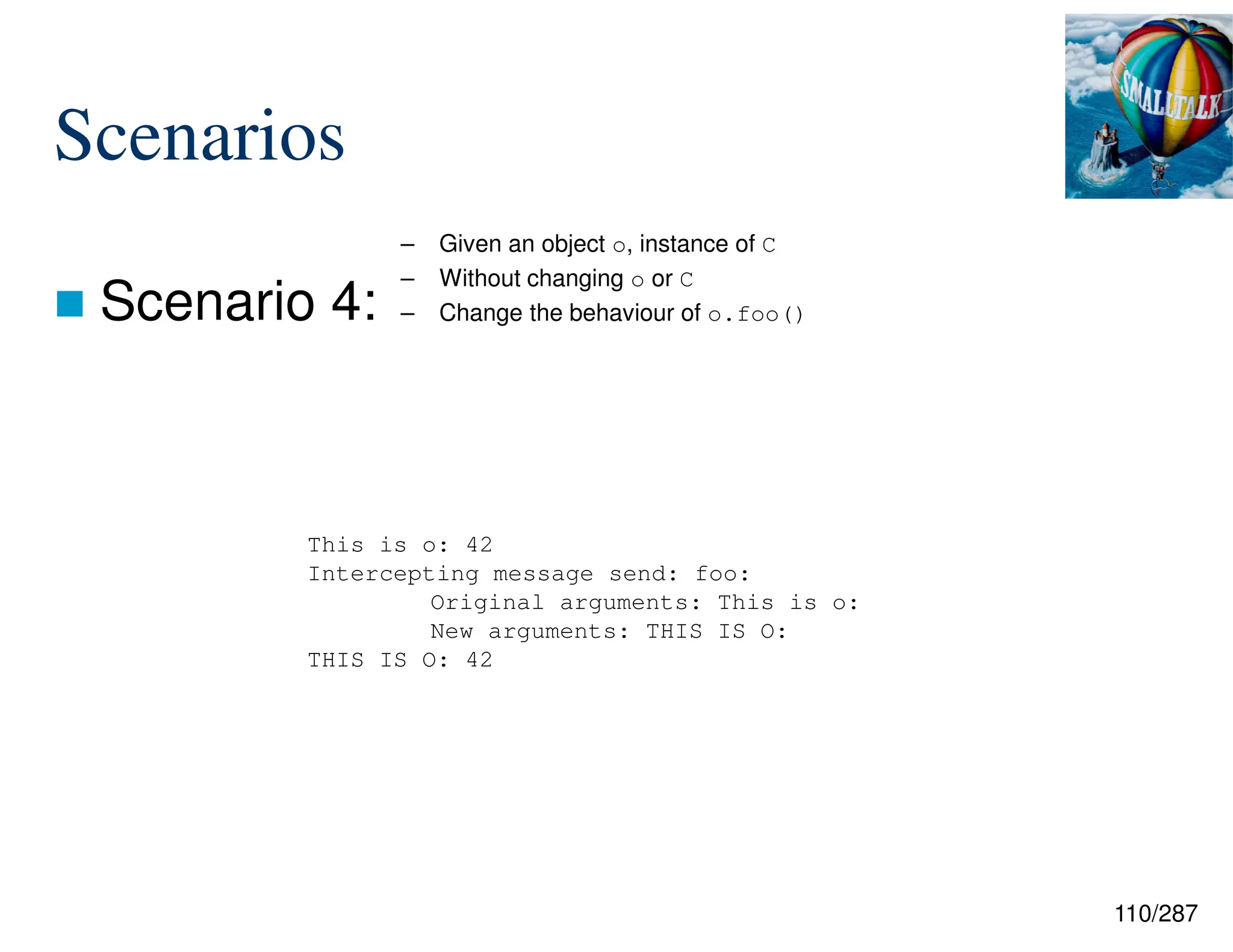 110/287
Scenarios
 Scenario 4:
– Given an object o, instance of C
– Without changing o or C
– Change the behaviour of o.foo()
This is o: 42
Intercepting message send: foo:
Original arguments: This is o:
New arguments: THIS IS O:
THIS IS O: 42
 