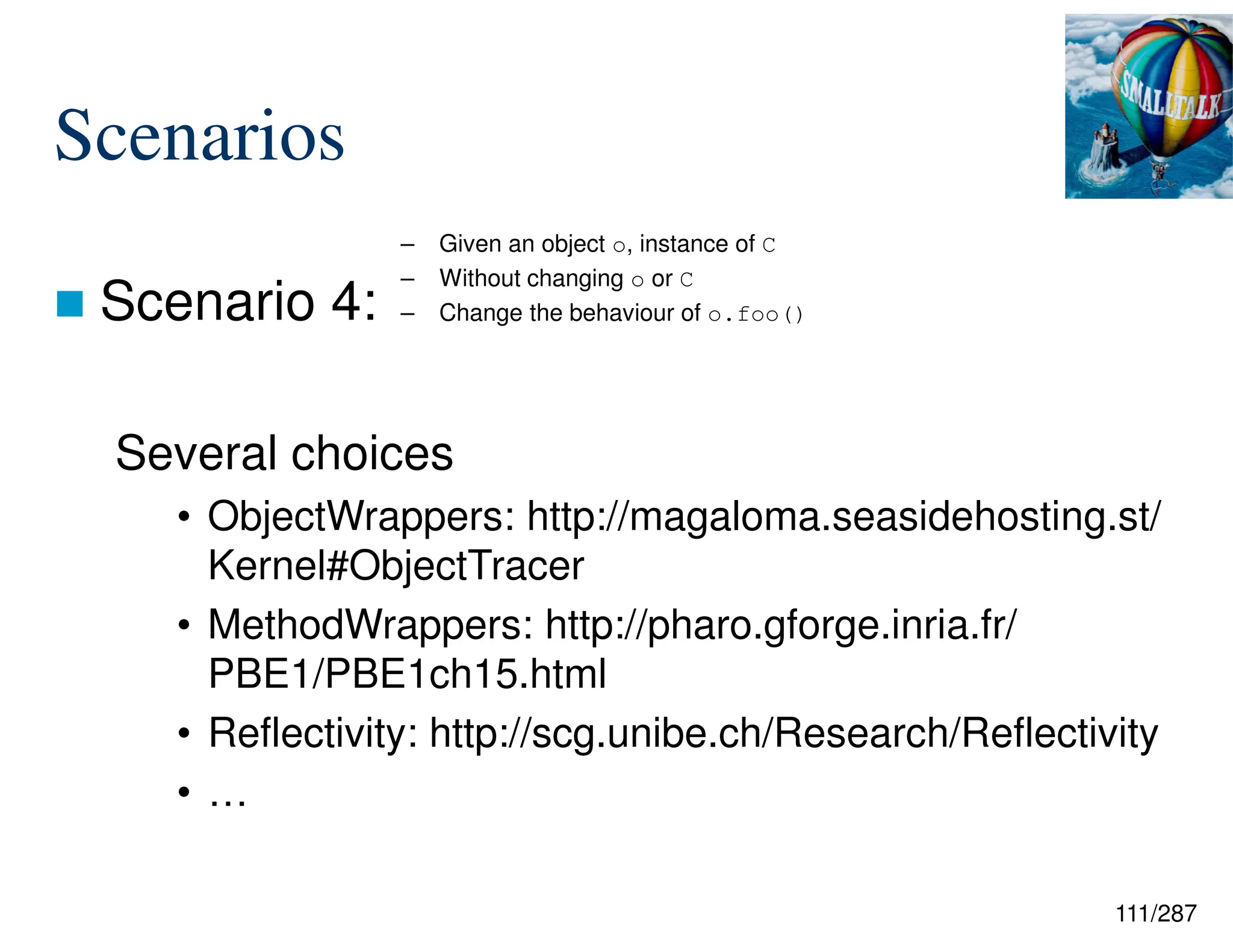 111/287
Scenarios
 Scenario 4:
Several choices
• ObjectWrappers: http://magaloma.seasidehosting.st/
Kernel#ObjectTracer
• MethodWrappers: http://pharo.gforge.inria.fr/
PBE1/PBE1ch15.html
• Reflectivity: http://scg.unibe.ch/Research/Reflectivity
• …
– Given an object o, instance of C
– Without changing o or C
– Change the behaviour of o.foo()
 