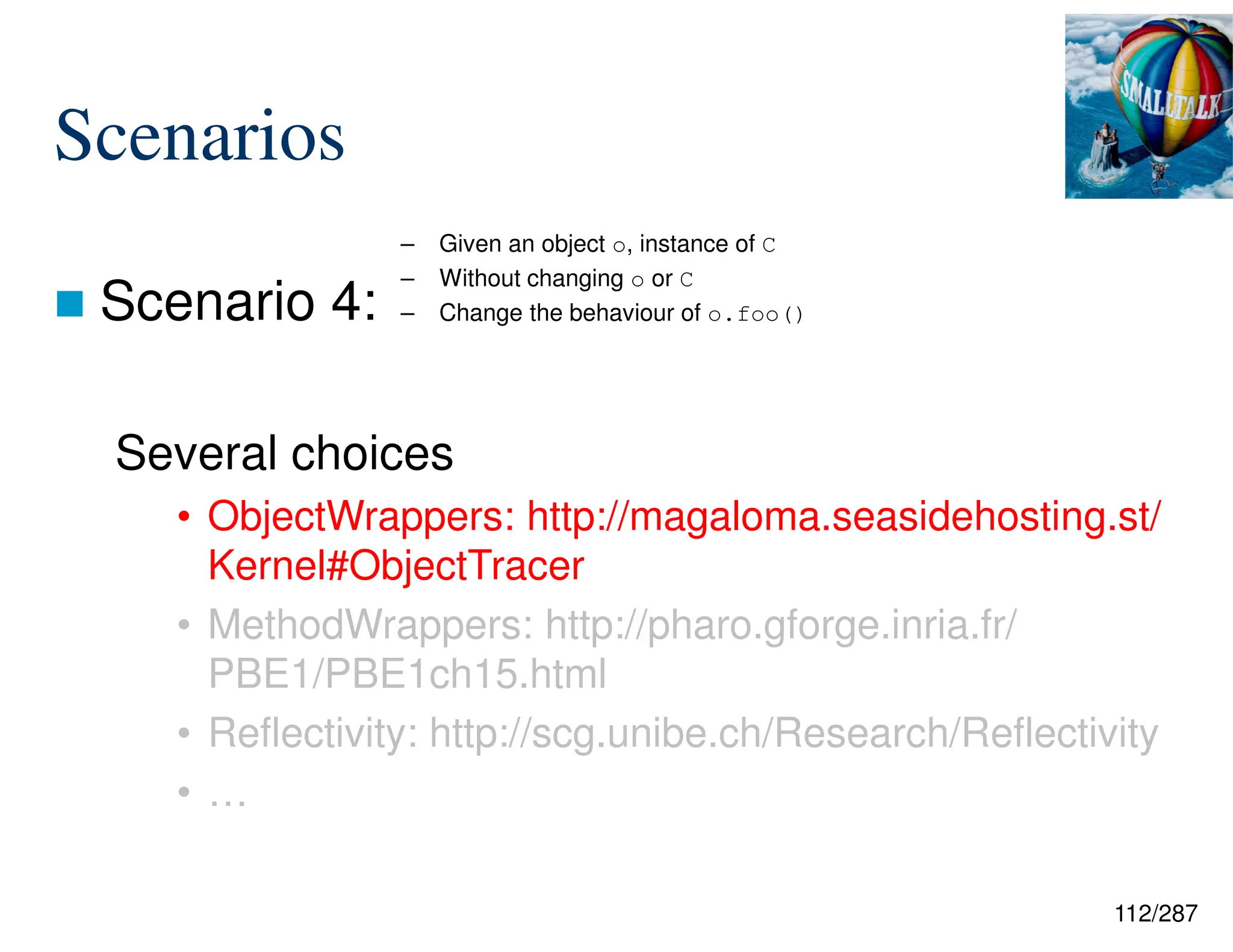 112/287
Scenarios
 Scenario 4:
Several choices
• ObjectWrappers: http://magaloma.seasidehosting.st/
Kernel#ObjectTracer
• MethodWrappers: http://pharo.gforge.inria.fr/
PBE1/PBE1ch15.html
• Reflectivity: http://scg.unibe.ch/Research/Reflectivity
• …
– Given an object o, instance of C
– Without changing o or C
– Change the behaviour of o.foo()
 