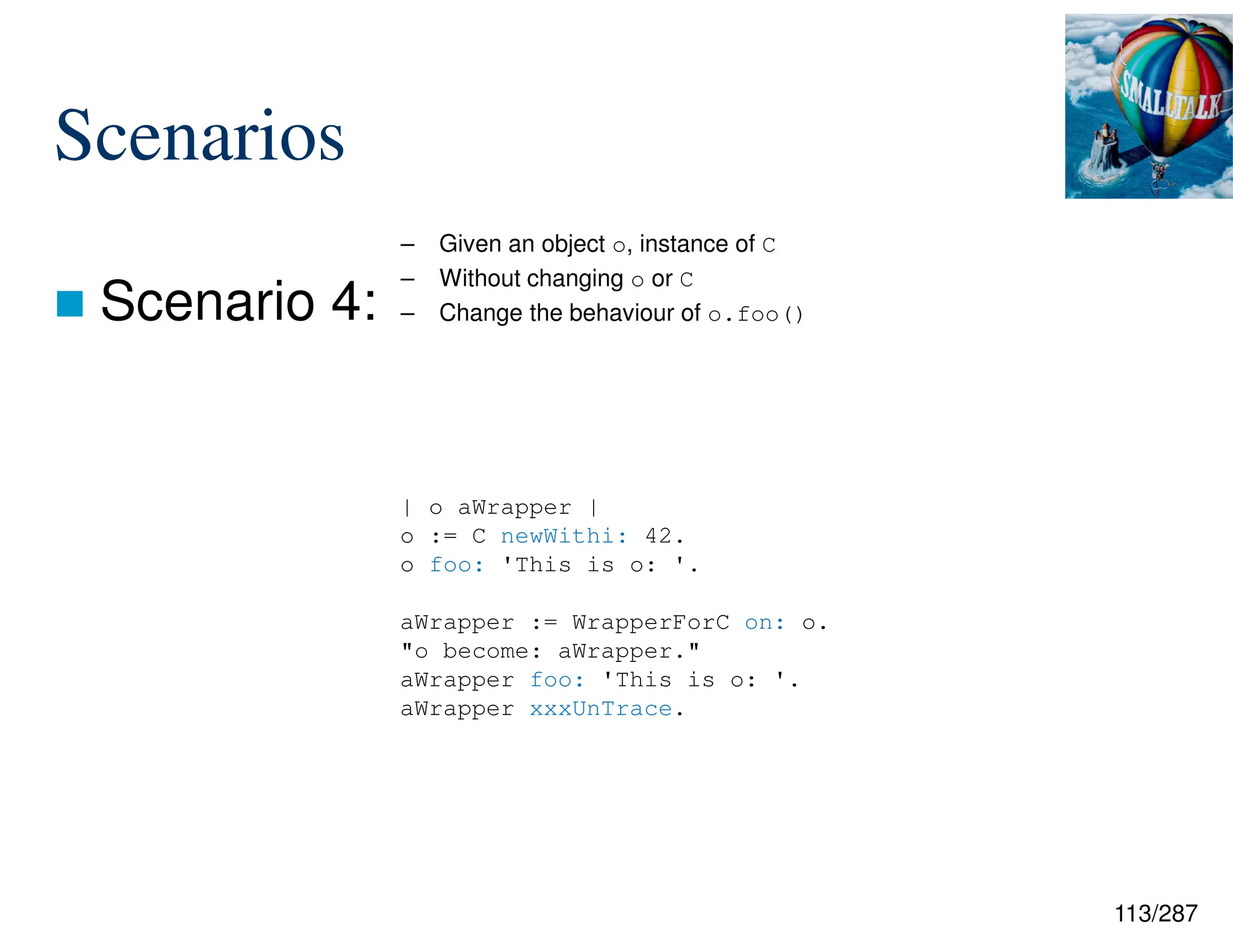 113/287
Scenarios
 Scenario 4:
– Given an object o, instance of C
– Without changing o or C
– Change the behaviour of o.foo()
| o aWrapper |
o := C newWithi: 42.
o foo: 'This is o: '.
aWrapper := WrapperForC on: o.
"o become: aWrapper."
aWrapper foo: 'This is o: '.
aWrapper xxxUnTrace.
 