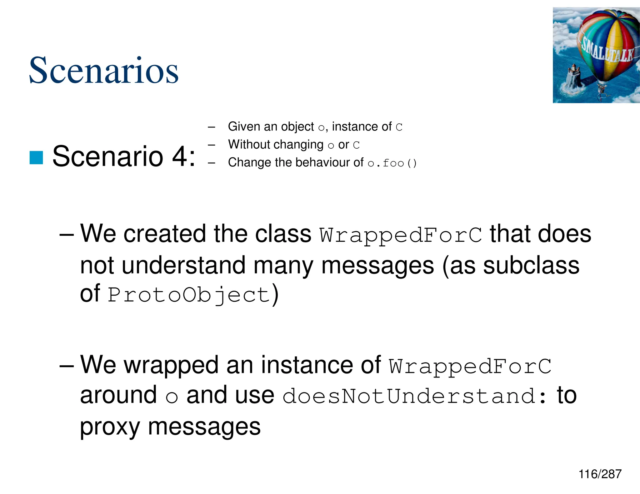116/287
Scenarios
 Scenario 4:
– We created the class WrappedForC that does
not understand many messages (as subclass
of ProtoObject)
– We wrapped an instance of WrappedForC
around o and use doesNotUnderstand: to
proxy messages
– Given an object o, instance of C
– Without changing o or C
– Change the behaviour of o.foo()
 