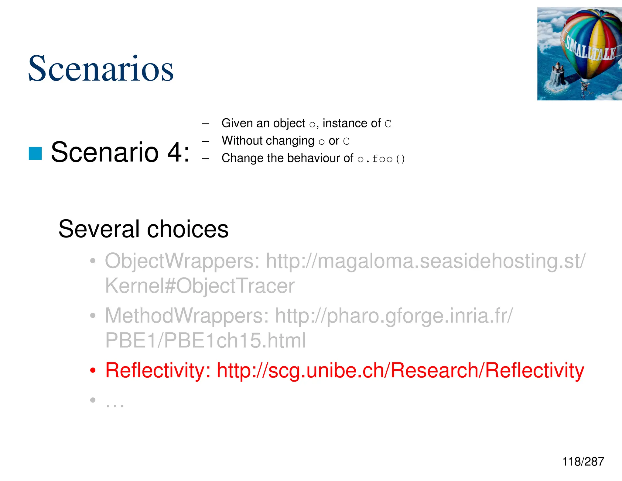118/287
Scenarios
 Scenario 4:
Several choices
• ObjectWrappers: http://magaloma.seasidehosting.st/
Kernel#ObjectTracer
• MethodWrappers: http://pharo.gforge.inria.fr/
PBE1/PBE1ch15.html
• Reflectivity: http://scg.unibe.ch/Research/Reflectivity
• …
– Given an object o, instance of C
– Without changing o or C
– Change the behaviour of o.foo()
 