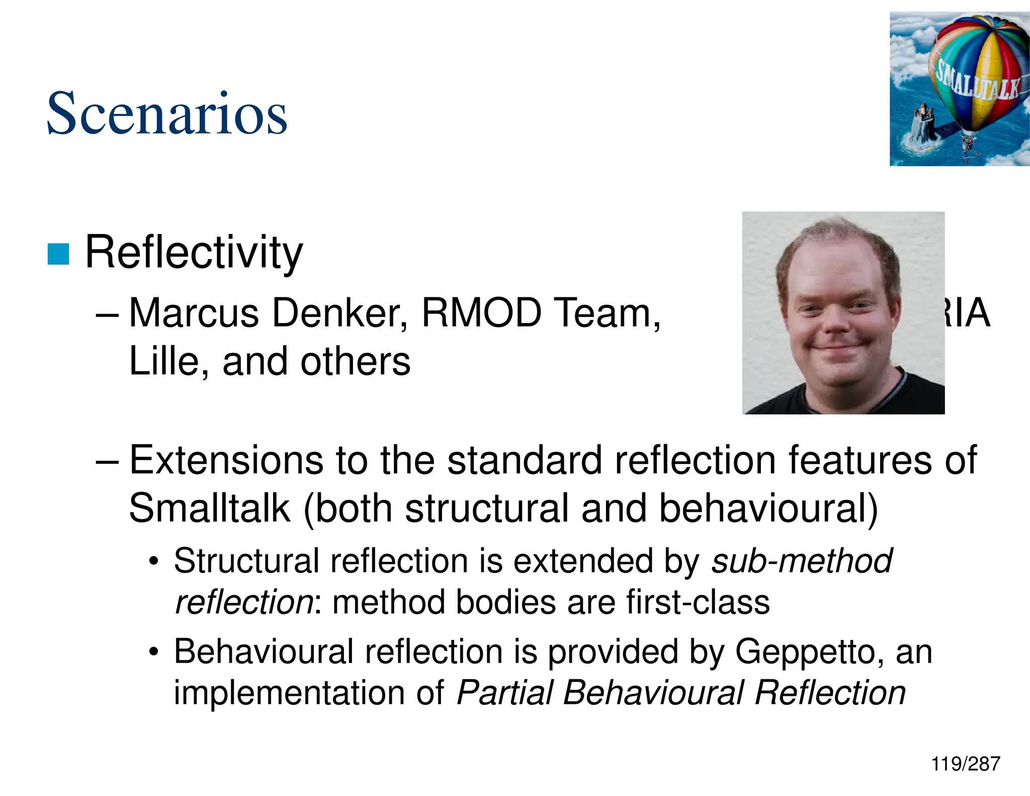 119/287
Scenarios
 Reflectivity
– Marcus Denker, RMOD Team, INRIA
Lille, and others
– Extensions to the standard reflection features of
Smalltalk (both structural and behavioural)
• Structural reflection is extended by sub-method
reflection: method bodies are first-class
• Behavioural reflection is provided by Geppetto, an
implementation of Partial Behavioural Reflection
 