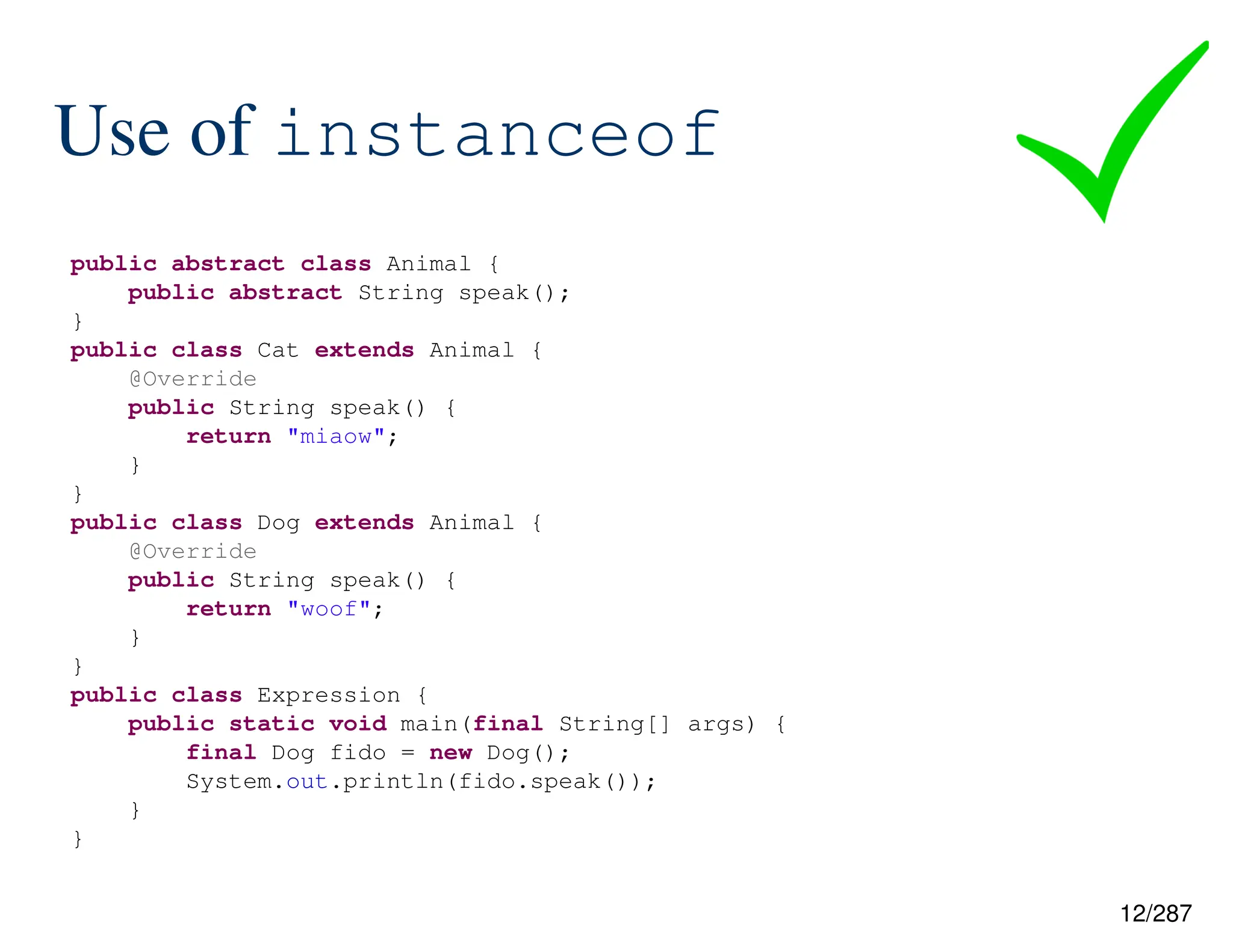 12/287
Use of instanceof
public abstract class Animal {
public abstract String speak();
}
public class Cat extends Animal {
@Override
public String speak() {
return "miaow";
}
}
public class Dog extends Animal {
@Override
public String speak() {
return "woof";
}
}
public class Expression {
public static void main(final String[] args) {
final Dog fido = new Dog();
System.out.println(fido.speak());
}
}
 