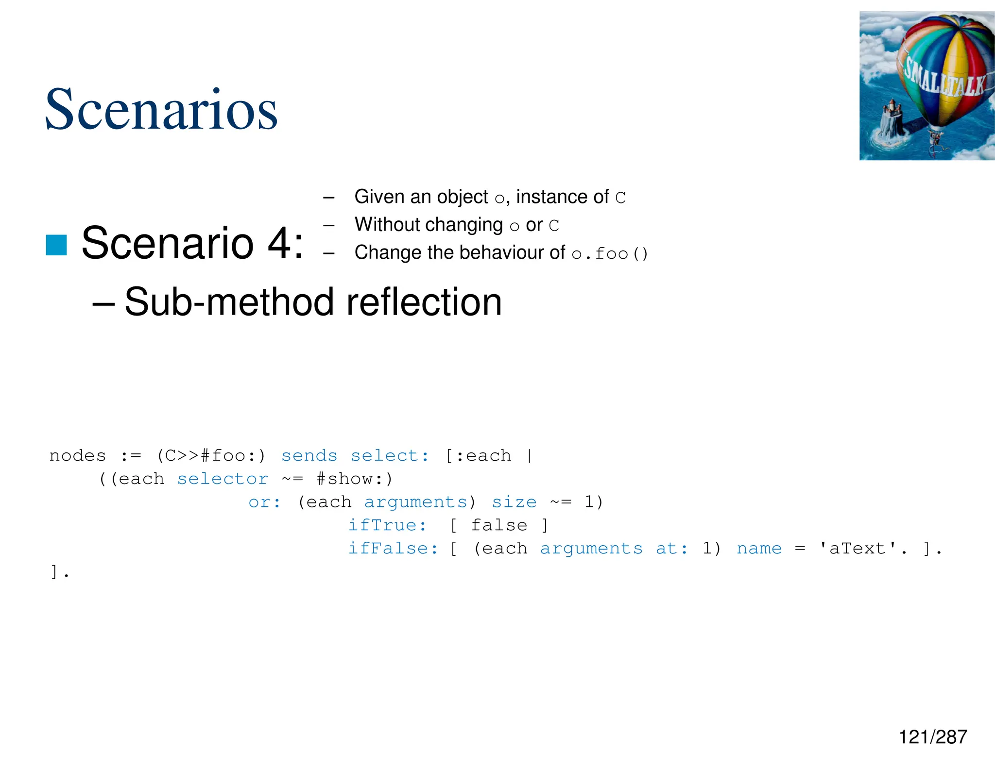 121/287
Scenarios
 Scenario 4:
– Sub-method reflection
– Given an object o, instance of C
– Without changing o or C
– Change the behaviour of o.foo()
nodes := (C>>#foo:) sends select: [:each |
((each selector ~= #show:)
or: (each arguments) size ~= 1)
ifTrue: [ false ]
ifFalse: [ (each arguments at: 1) name = 'aText'. ].
].
 