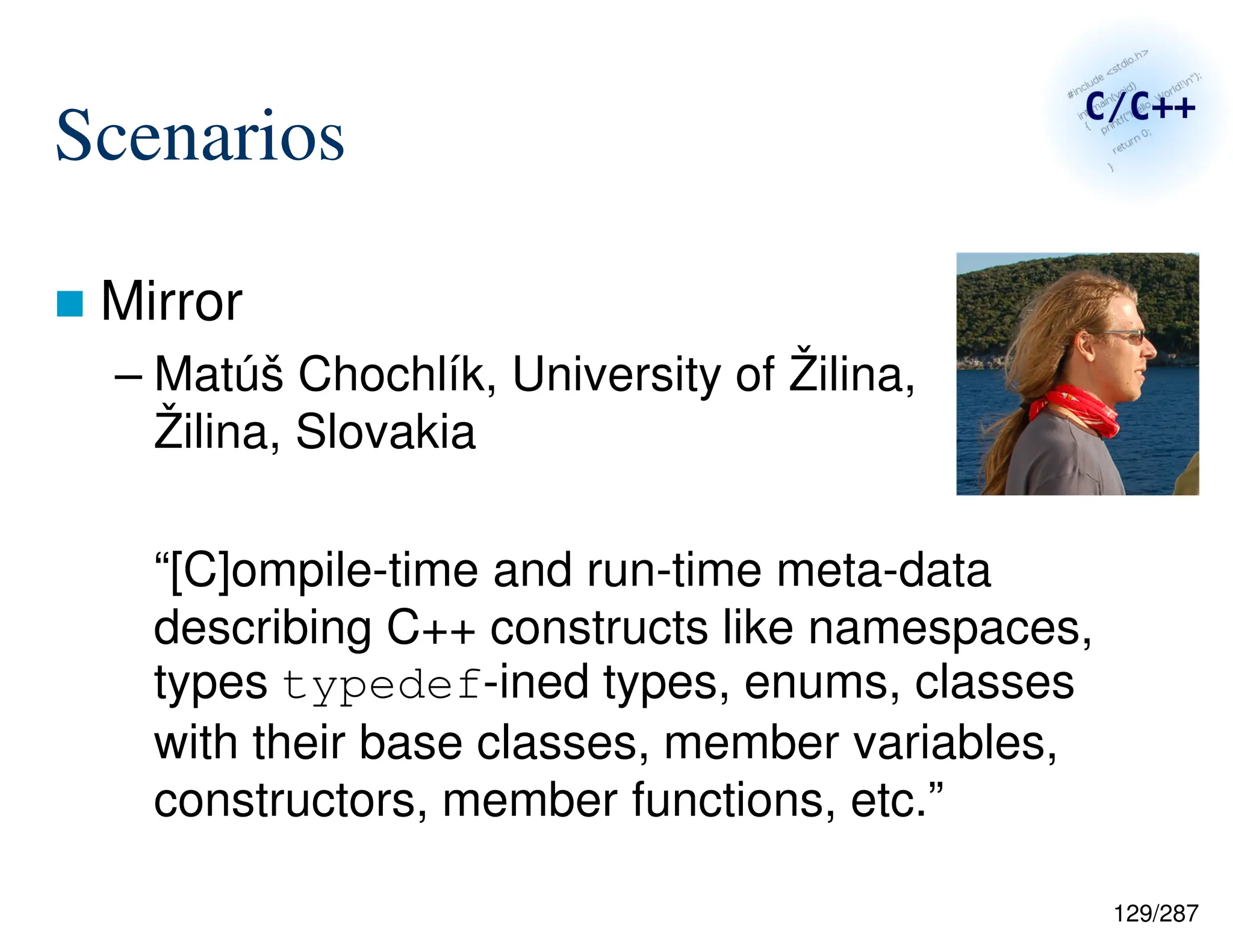 129/287
Scenarios
 Mirror
– Matúš Chochlík, University of Žilina,
Žilina, Slovakia
“[C]ompile-time and run-time meta-data
describing C++ constructs like namespaces,
types typedef-ined types, enums, classes
with their base classes, member variables,
constructors, member functions, etc.”
 