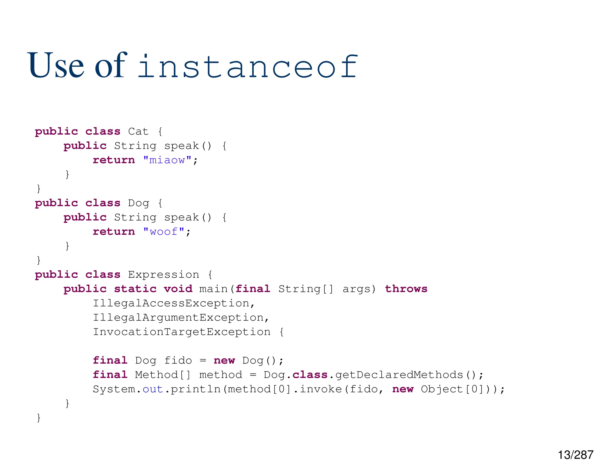 13/287
Use of instanceof
public class Cat {
public String speak() {
return "miaow";
}
}
public class Dog {
public String speak() {
return "woof";
}
}
public class Expression {
public static void main(final String[] args) throws
IllegalAccessException,
IllegalArgumentException,
InvocationTargetException {
final Dog fido = new Dog();
final Method[] method = Dog.class.getDeclaredMethods();
System.out.println(method[0].invoke(fido, new Object[0]));
}
}
 