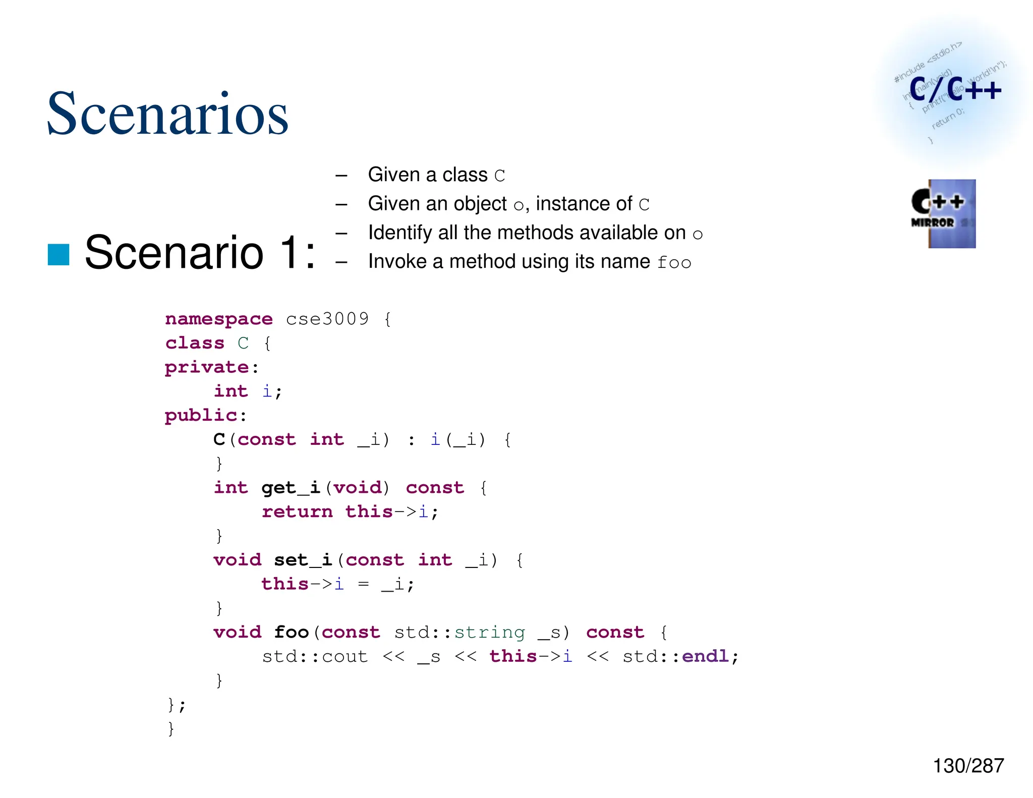 130/287
Scenarios
 Scenario 1:
– Given a class C
– Given an object o, instance of C
– Identify all the methods available on o
– Invoke a method using its name foo
namespace cse3009 {
class C {
private:
int i;
public:
C(const int _i) : i(_i) {
}
int get_i(void) const {
return this->i;
}
void set_i(const int _i) {
this->i = _i;
}
void foo(const std::string _s) const {
std::cout << _s << this->i << std::endl;
}
};
}
 