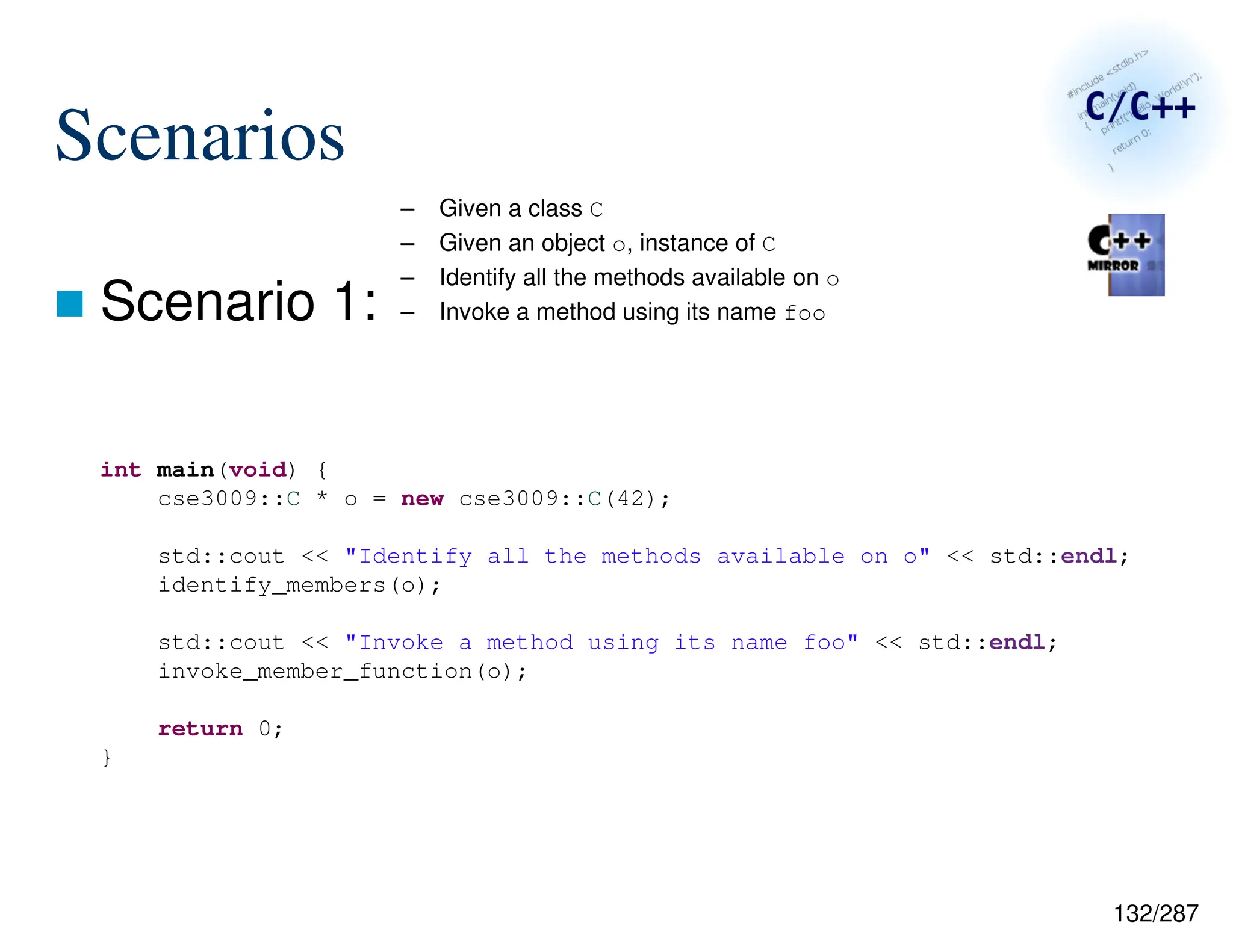 132/287
Scenarios
 Scenario 1:
– Given a class C
– Given an object o, instance of C
– Identify all the methods available on o
– Invoke a method using its name foo
int main(void) {
cse3009::C * o = new cse3009::C(42);
std::cout << "Identify all the methods available on o" << std::endl;
identify_members(o);
std::cout << "Invoke a method using its name foo" << std::endl;
invoke_member_function(o);
return 0;
}
 