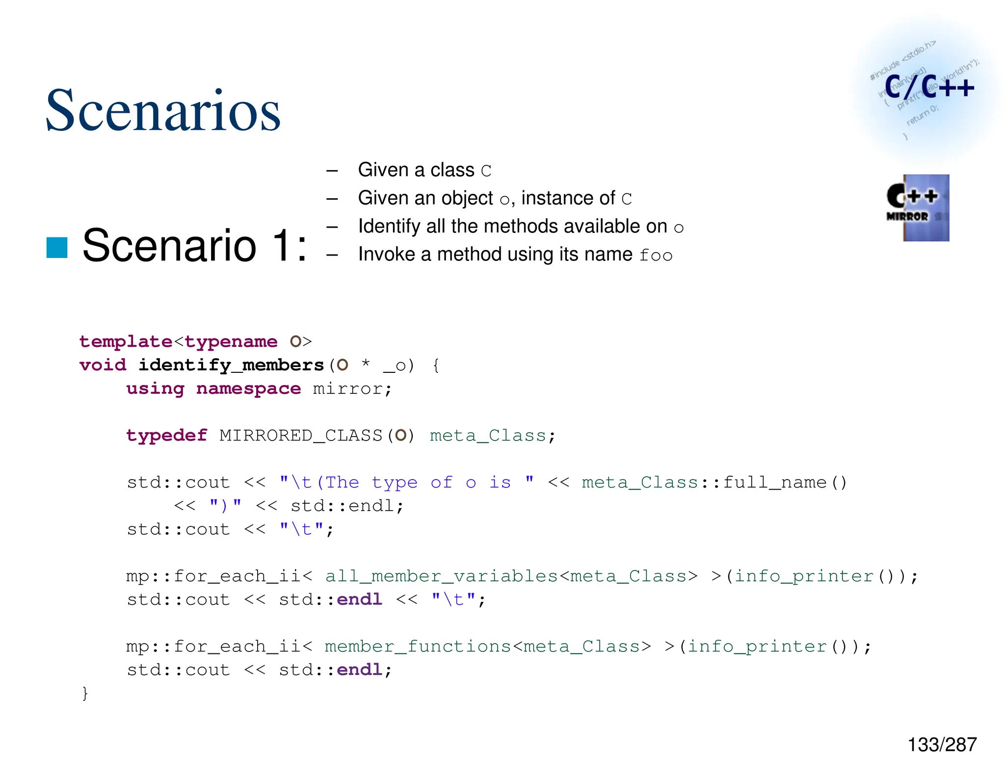 133/287
Scenarios
 Scenario 1:
– Given a class C
– Given an object o, instance of C
– Identify all the methods available on o
– Invoke a method using its name foo
template<typename O>
void identify_members(O * _o) {
using namespace mirror;
typedef MIRRORED_CLASS(O) meta_Class;
std::cout << "t(The type of o is " << meta_Class::full_name()
<< ")" << std::endl;
std::cout << "t";
mp::for_each_ii< all_member_variables<meta_Class> >(info_printer());
std::cout << std::endl << "t";
mp::for_each_ii< member_functions<meta_Class> >(info_printer());
std::cout << std::endl;
}
 