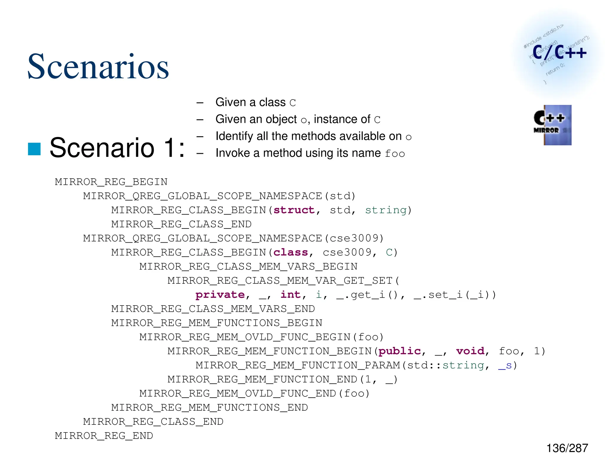 136/287
Scenarios
 Scenario 1:
– Given a class C
– Given an object o, instance of C
– Identify all the methods available on o
– Invoke a method using its name foo
MIRROR_REG_BEGIN
MIRROR_QREG_GLOBAL_SCOPE_NAMESPACE(std)
MIRROR_REG_CLASS_BEGIN(struct, std, string)
MIRROR_REG_CLASS_END
MIRROR_QREG_GLOBAL_SCOPE_NAMESPACE(cse3009)
MIRROR_REG_CLASS_BEGIN(class, cse3009, C)
MIRROR_REG_CLASS_MEM_VARS_BEGIN
MIRROR_REG_CLASS_MEM_VAR_GET_SET(
private, _, int, i, _.get_i(), _.set_i(_i))
MIRROR_REG_CLASS_MEM_VARS_END
MIRROR_REG_MEM_FUNCTIONS_BEGIN
MIRROR_REG_MEM_OVLD_FUNC_BEGIN(foo)
MIRROR_REG_MEM_FUNCTION_BEGIN(public, _, void, foo, 1)
MIRROR_REG_MEM_FUNCTION_PARAM(std::string, _s)
MIRROR_REG_MEM_FUNCTION_END(1, _)
MIRROR_REG_MEM_OVLD_FUNC_END(foo)
MIRROR_REG_MEM_FUNCTIONS_END
MIRROR_REG_CLASS_END
MIRROR_REG_END
 