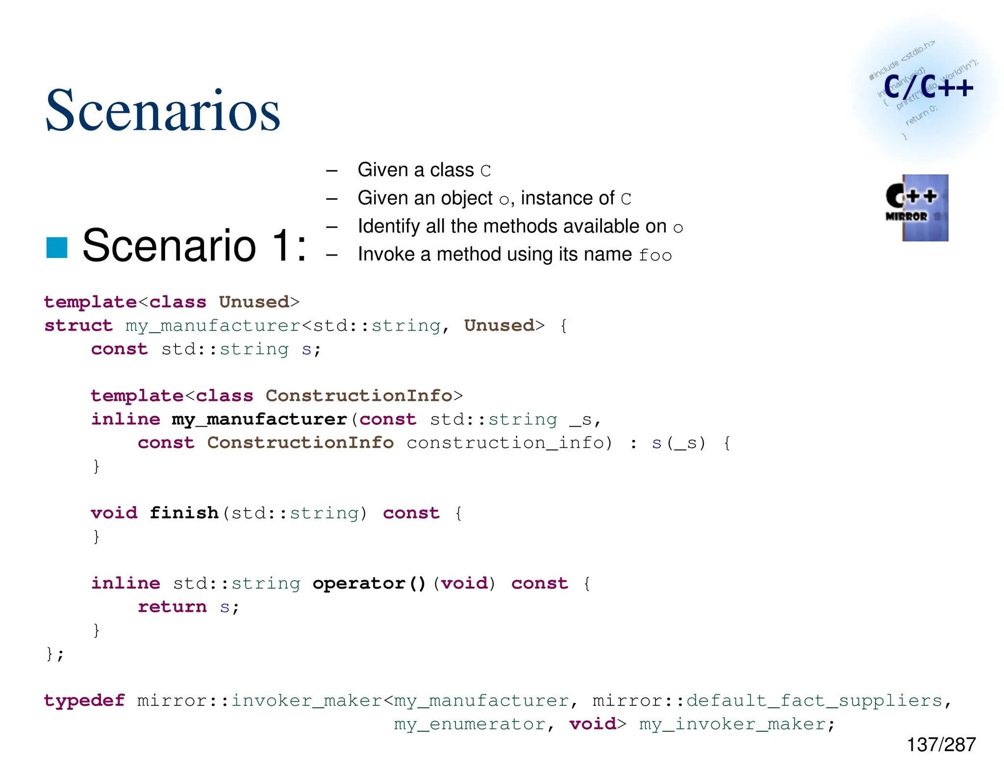137/287
Scenarios
 Scenario 1:
– Given a class C
– Given an object o, instance of C
– Identify all the methods available on o
– Invoke a method using its name foo
template<class Unused>
struct my_manufacturer<std::string, Unused> {
const std::string s;
template<class ConstructionInfo>
inline my_manufacturer(const std::string _s,
const ConstructionInfo construction_info) : s(_s) {
}
void finish(std::string) const {
}
inline std::string operator()(void) const {
return s;
}
};
typedef mirror::invoker_maker<my_manufacturer, mirror::default_fact_suppliers,
my_enumerator, void> my_invoker_maker;
 