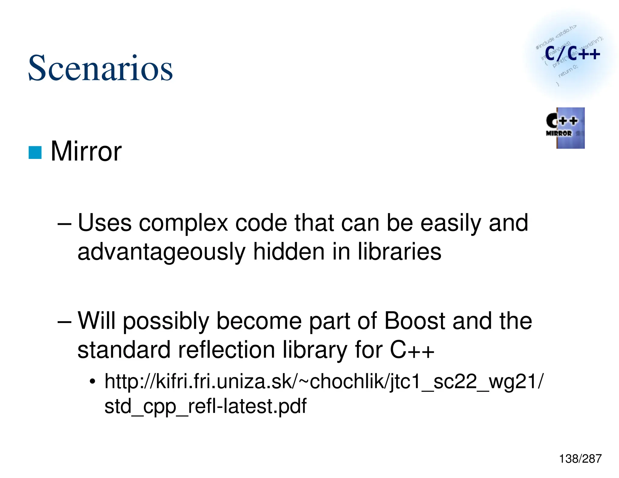 138/287
Scenarios
 Mirror
– Uses complex code that can be easily and
advantageously hidden in libraries
– Will possibly become part of Boost and the
standard reflection library for C++
• http://kifri.fri.uniza.sk/~chochlik/jtc1_sc22_wg21/
std_cpp_refl-latest.pdf
 