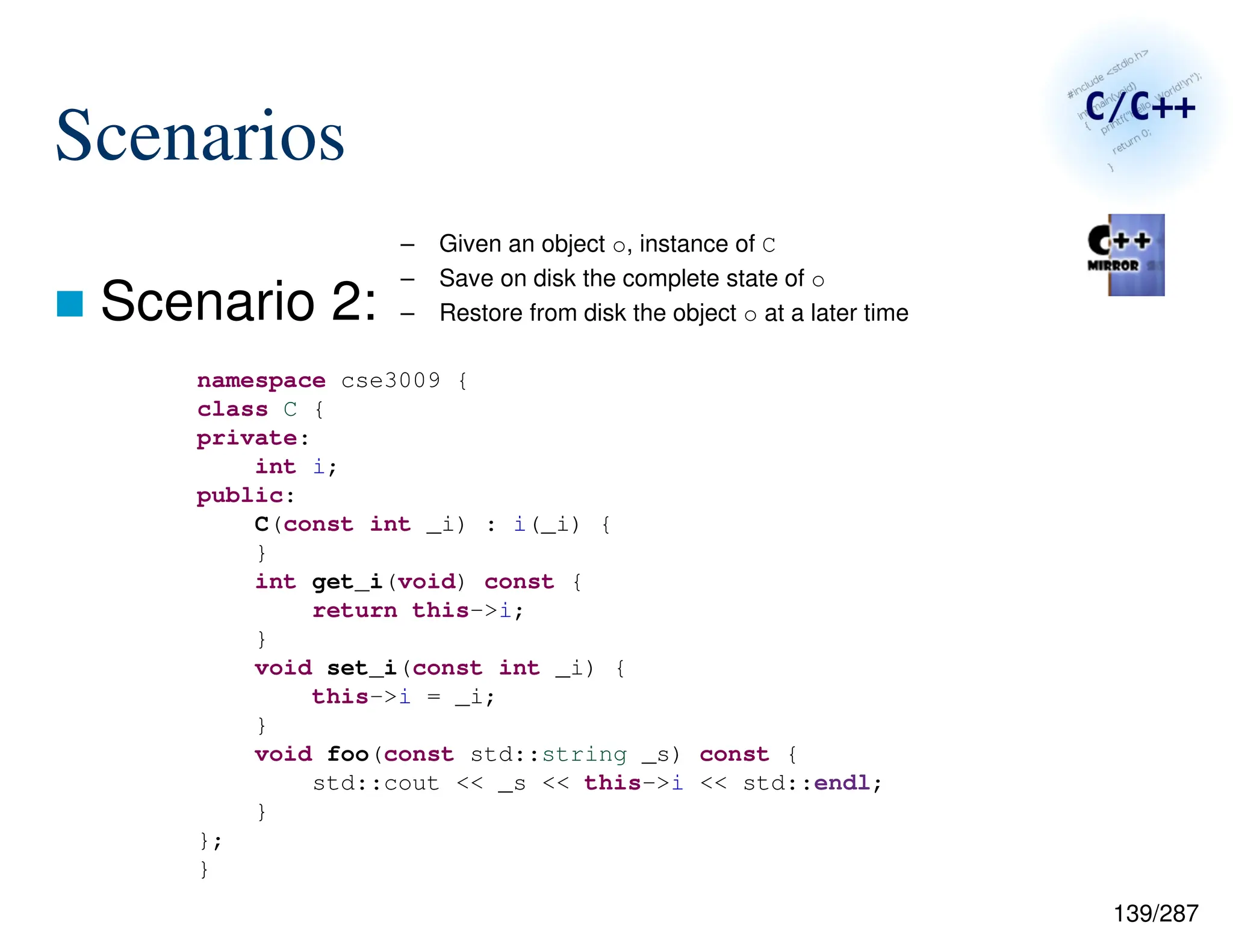 139/287
Scenarios
 Scenario 2:
namespace cse3009 {
class C {
private:
int i;
public:
C(const int _i) : i(_i) {
}
int get_i(void) const {
return this->i;
}
void set_i(const int _i) {
this->i = _i;
}
void foo(const std::string _s) const {
std::cout << _s << this->i << std::endl;
}
};
}
– Given an object o, instance of C
– Save on disk the complete state of o
– Restore from disk the object o at a later time
 