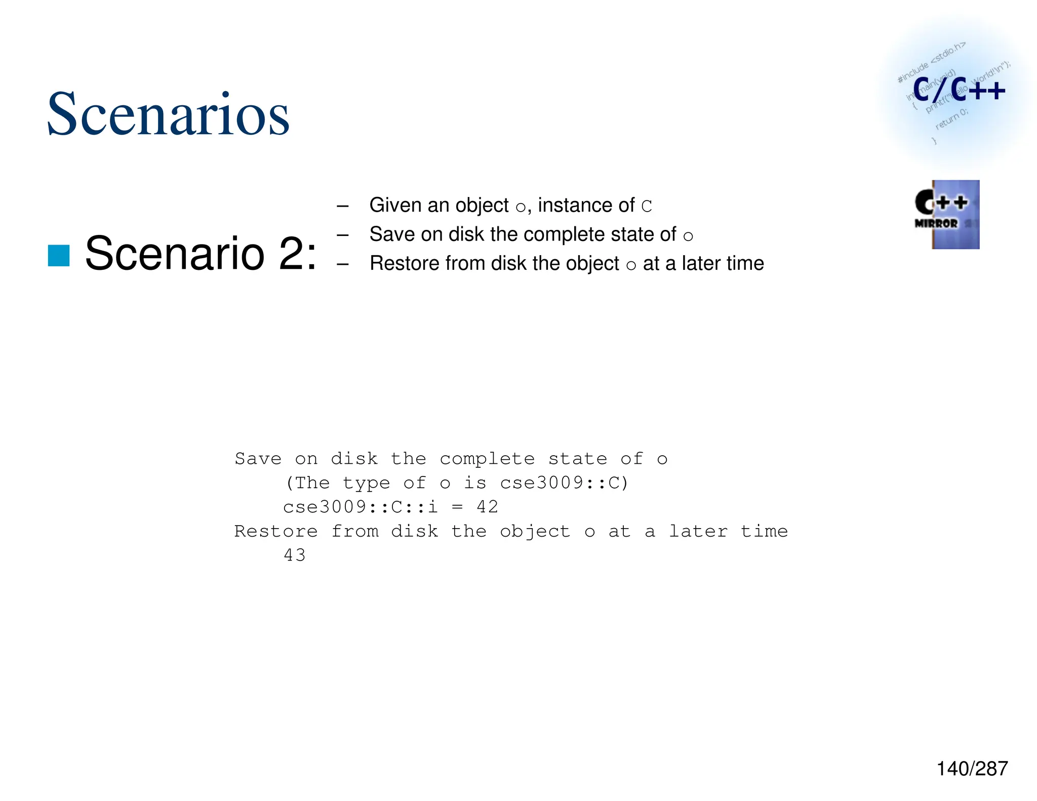 140/287
Scenarios
 Scenario 2:
– Given an object o, instance of C
– Save on disk the complete state of o
– Restore from disk the object o at a later time
Save on disk the complete state of o
(The type of o is cse3009::C)
cse3009::C::i = 42
Restore from disk the object o at a later time
43
 