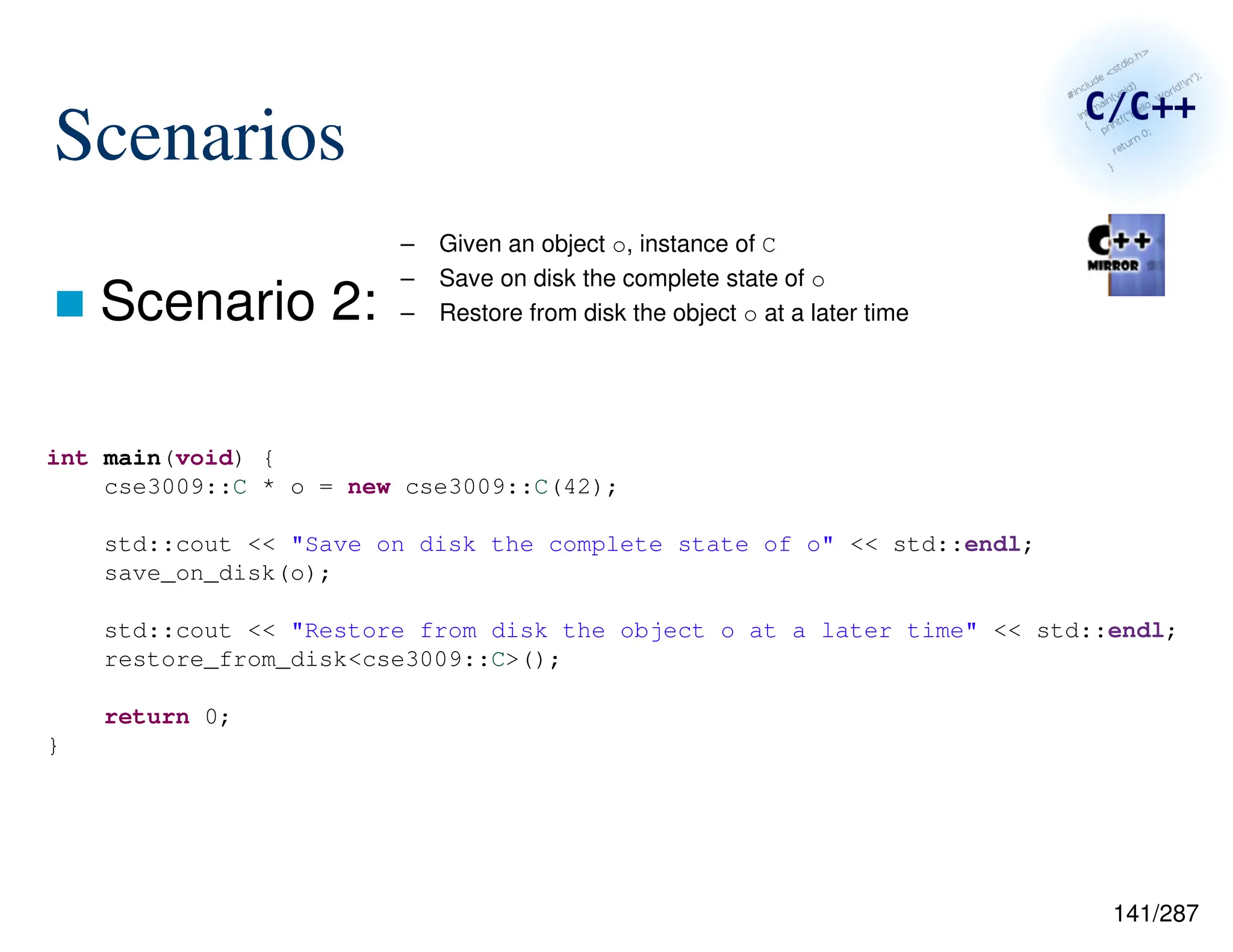 141/287
Scenarios
 Scenario 2:
– Given an object o, instance of C
– Save on disk the complete state of o
– Restore from disk the object o at a later time
int main(void) {
cse3009::C * o = new cse3009::C(42);
std::cout << "Save on disk the complete state of o" << std::endl;
save_on_disk(o);
std::cout << "Restore from disk the object o at a later time" << std::endl;
restore_from_disk<cse3009::C>();
return 0;
}
 