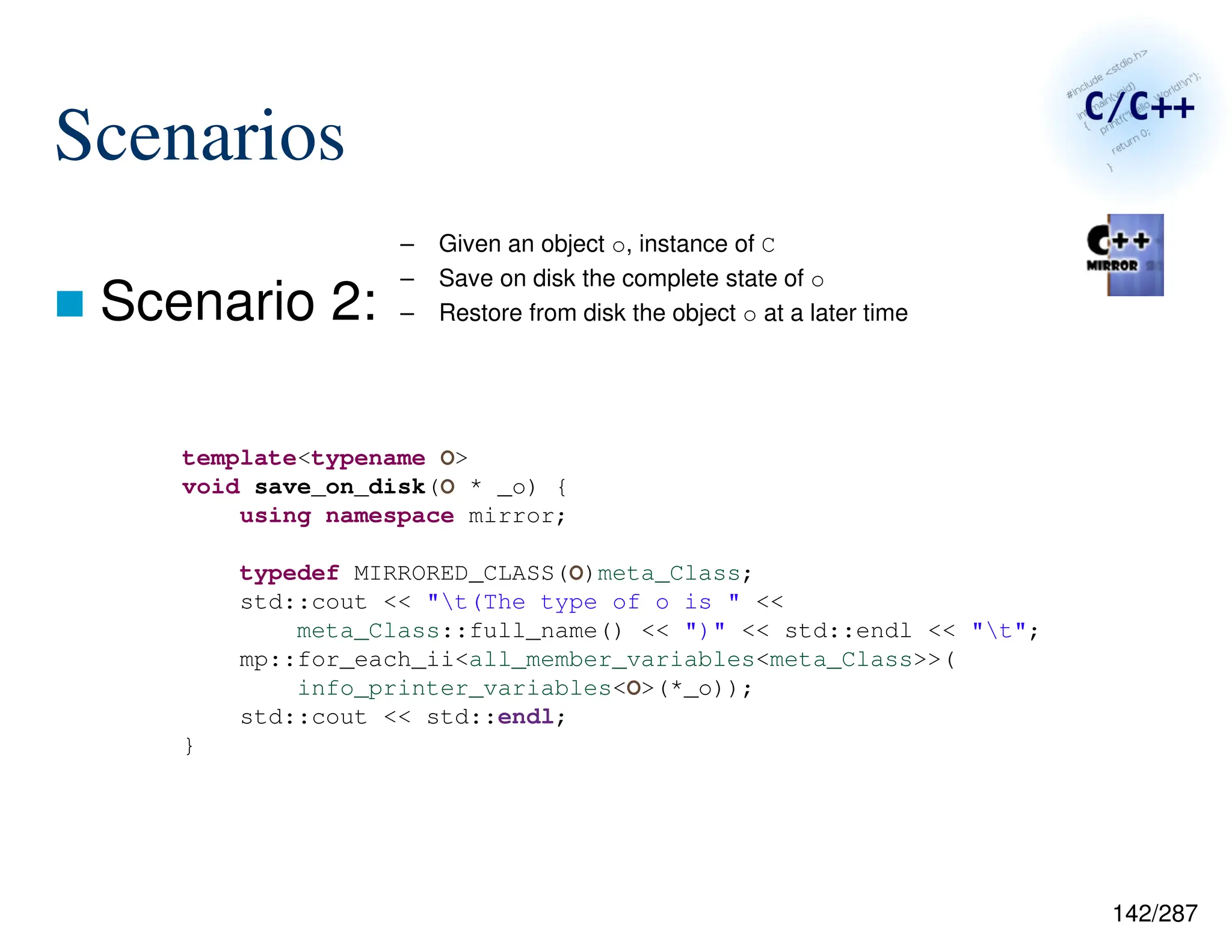 142/287
Scenarios
 Scenario 2:
– Given an object o, instance of C
– Save on disk the complete state of o
– Restore from disk the object o at a later time
template<typename O>
void save_on_disk(O * _o) {
using namespace mirror;
typedef MIRRORED_CLASS(O)meta_Class;
std::cout << "t(The type of o is " <<
meta_Class::full_name() << ")" << std::endl << "t";
mp::for_each_ii<all_member_variables<meta_Class>>(
info_printer_variables<O>(*_o));
std::cout << std::endl;
}
 