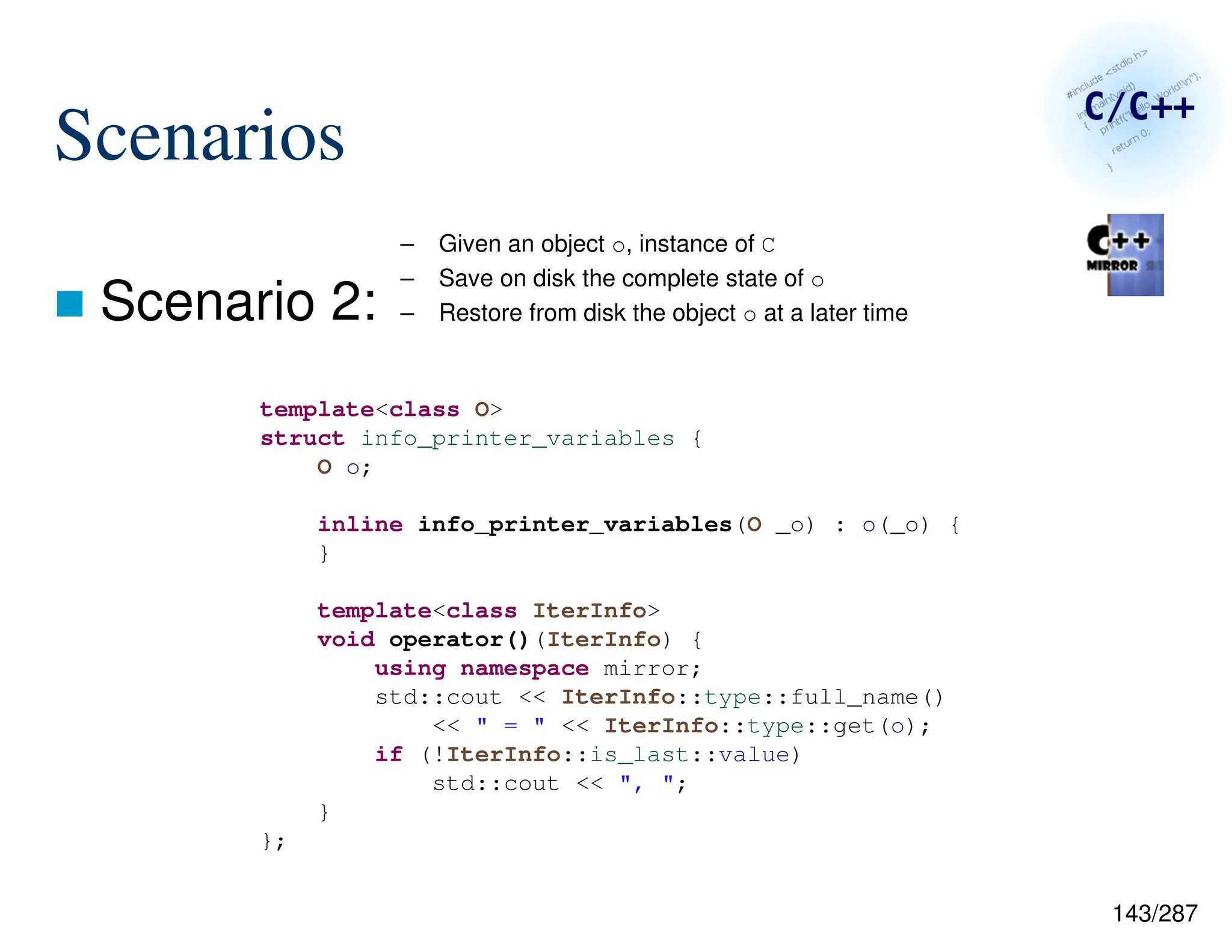 143/287
Scenarios
 Scenario 2:
– Given an object o, instance of C
– Save on disk the complete state of o
– Restore from disk the object o at a later time
template<class O>
struct info_printer_variables {
O o;
inline info_printer_variables(O _o) : o(_o) {
}
template<class IterInfo>
void operator()(IterInfo) {
using namespace mirror;
std::cout << IterInfo::type::full_name()
<< " = " << IterInfo::type::get(o);
if (!IterInfo::is_last::value)
std::cout << ", ";
}
};
 