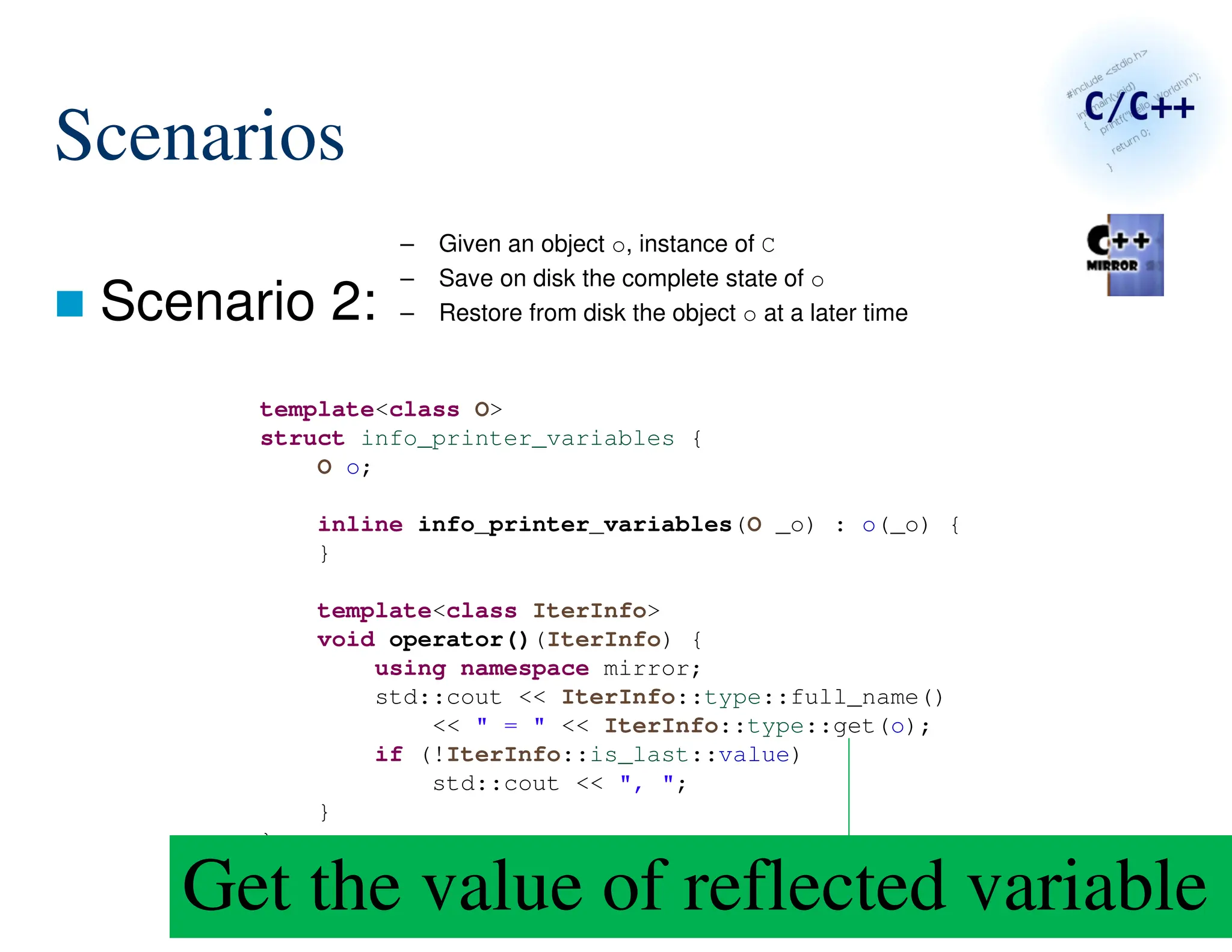 144/287
Scenarios
 Scenario 2:
– Given an object o, instance of C
– Save on disk the complete state of o
– Restore from disk the object o at a later time
template<class O>
struct info_printer_variables {
O o;
inline info_printer_variables(O _o) : o(_o) {
}
template<class IterInfo>
void operator()(IterInfo) {
using namespace mirror;
std::cout << IterInfo::type::full_name()
<< " = " << IterInfo::type::get(o);
if (!IterInfo::is_last::value)
std::cout << ", ";
}
};
Get the value of reflected variable
 