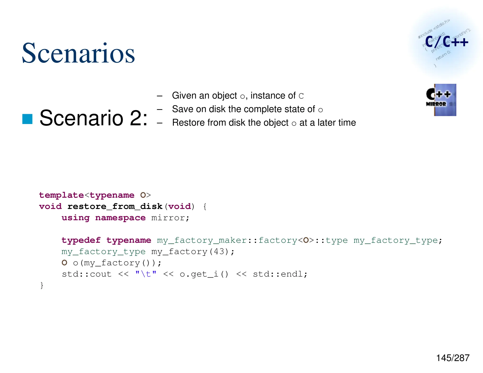 145/287
Scenarios
 Scenario 2:
– Given an object o, instance of C
– Save on disk the complete state of o
– Restore from disk the object o at a later time
template<typename O>
void restore_from_disk(void) {
using namespace mirror;
typedef typename my_factory_maker::factory<O>::type my_factory_type;
my_factory_type my_factory(43);
O o(my_factory());
std::cout << "t" << o.get_i() << std::endl;
}
 