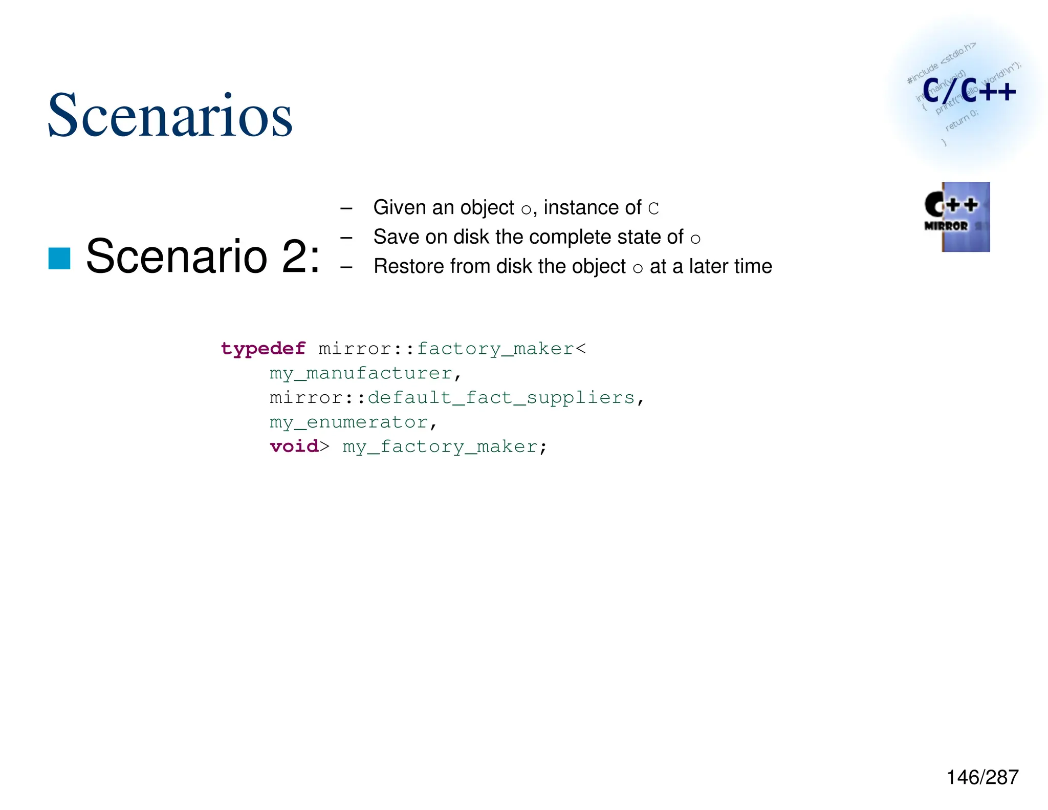 146/287
Scenarios
 Scenario 2:
– Given an object o, instance of C
– Save on disk the complete state of o
– Restore from disk the object o at a later time
typedef mirror::factory_maker<
my_manufacturer,
mirror::default_fact_suppliers,
my_enumerator,
void> my_factory_maker;
 