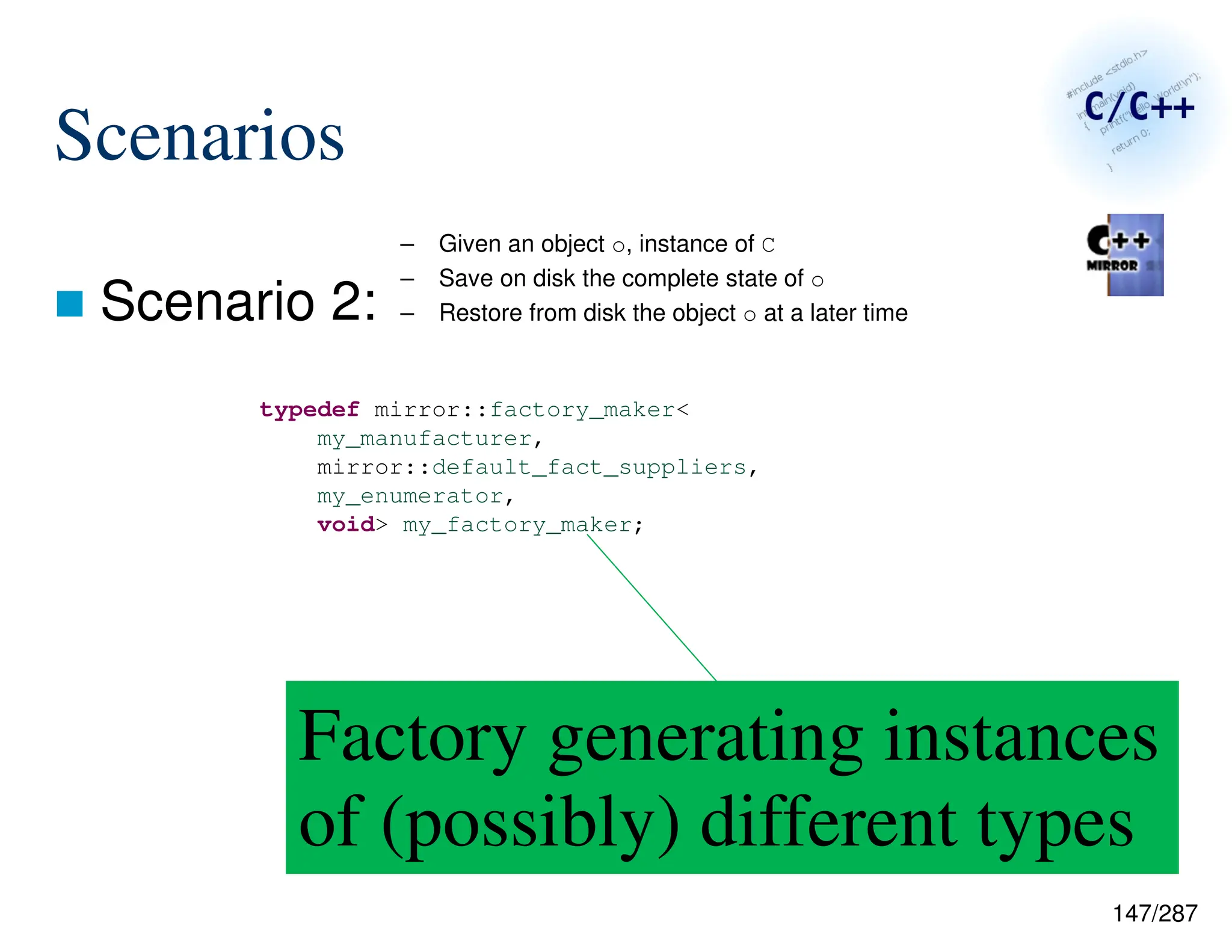 147/287
Scenarios
 Scenario 2:
– Given an object o, instance of C
– Save on disk the complete state of o
– Restore from disk the object o at a later time
typedef mirror::factory_maker<
my_manufacturer,
mirror::default_fact_suppliers,
my_enumerator,
void> my_factory_maker;
Factory generating instances
of (possibly) different types
 