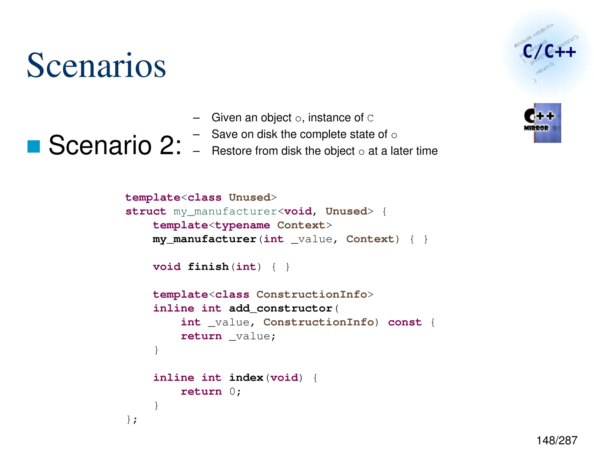 148/287
Scenarios
 Scenario 2:
– Given an object o, instance of C
– Save on disk the complete state of o
– Restore from disk the object o at a later time
template<class Unused>
struct my_manufacturer<void, Unused> {
template<typename Context>
my_manufacturer(int _value, Context) { }
void finish(int) { }
template<class ConstructionInfo>
inline int add_constructor(
int _value, ConstructionInfo) const {
return _value;
}
inline int index(void) {
return 0;
}
};
 