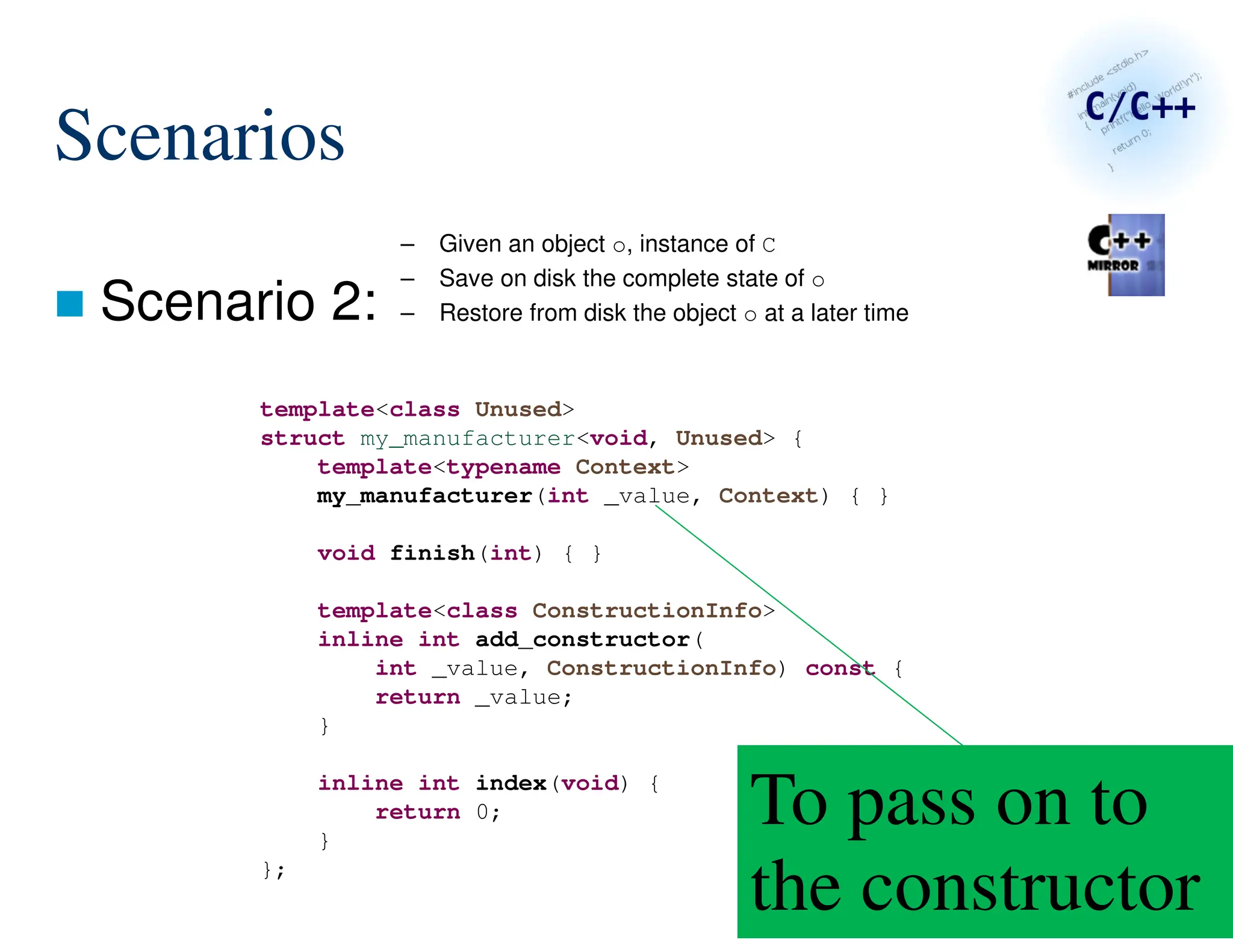 149/287
Scenarios
 Scenario 2:
– Given an object o, instance of C
– Save on disk the complete state of o
– Restore from disk the object o at a later time
template<class Unused>
struct my_manufacturer<void, Unused> {
template<typename Context>
my_manufacturer(int _value, Context) { }
void finish(int) { }
template<class ConstructionInfo>
inline int add_constructor(
int _value, ConstructionInfo) const {
return _value;
}
inline int index(void) {
return 0;
}
};
To pass on to
the constructor
 