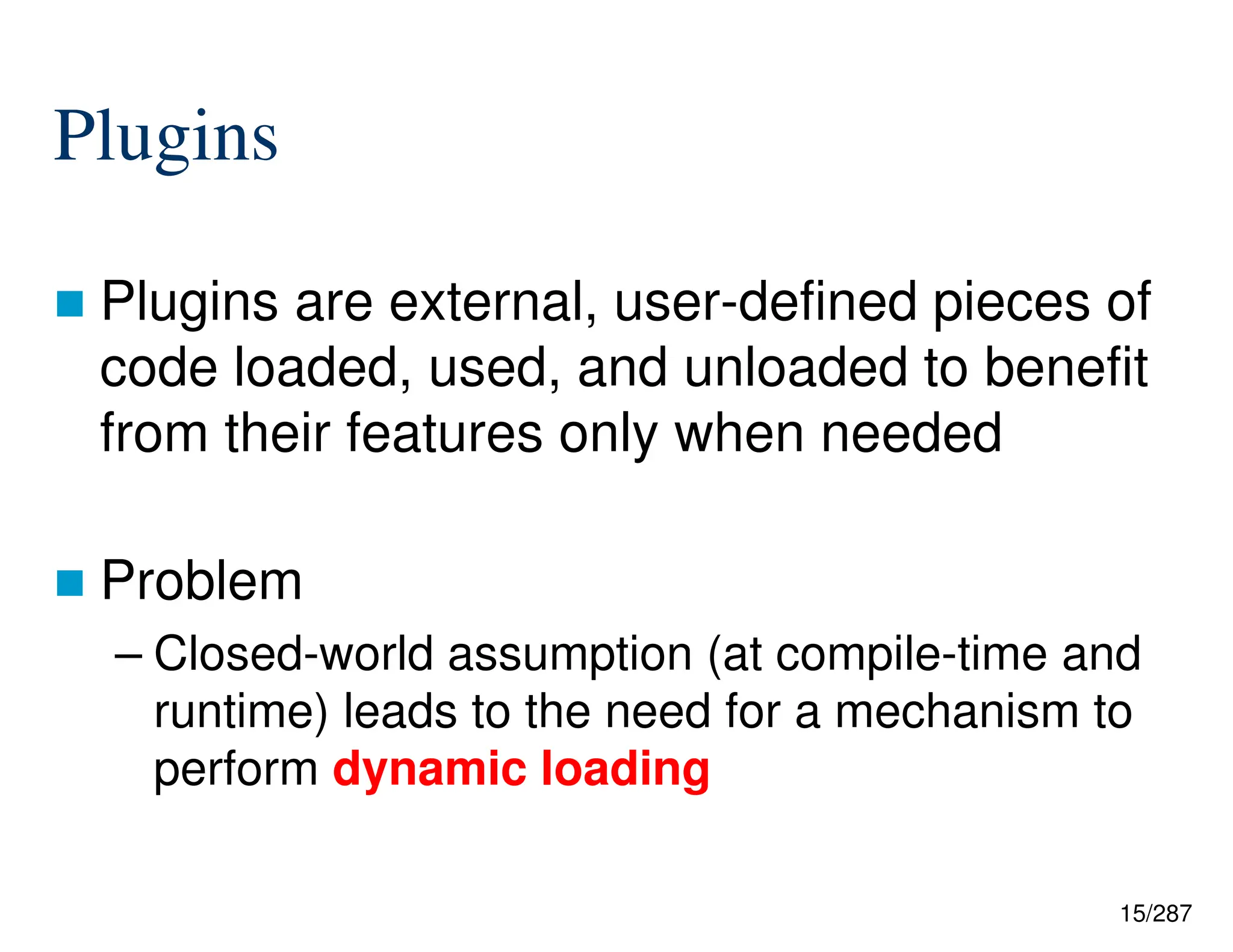15/287
Plugins
 Plugins are external, user-defined pieces of
code loaded, used, and unloaded to benefit
from their features only when needed
 Problem
– Closed-world assumption (at compile-time and
runtime) leads to the need for a mechanism to
perform dynamic loading
 