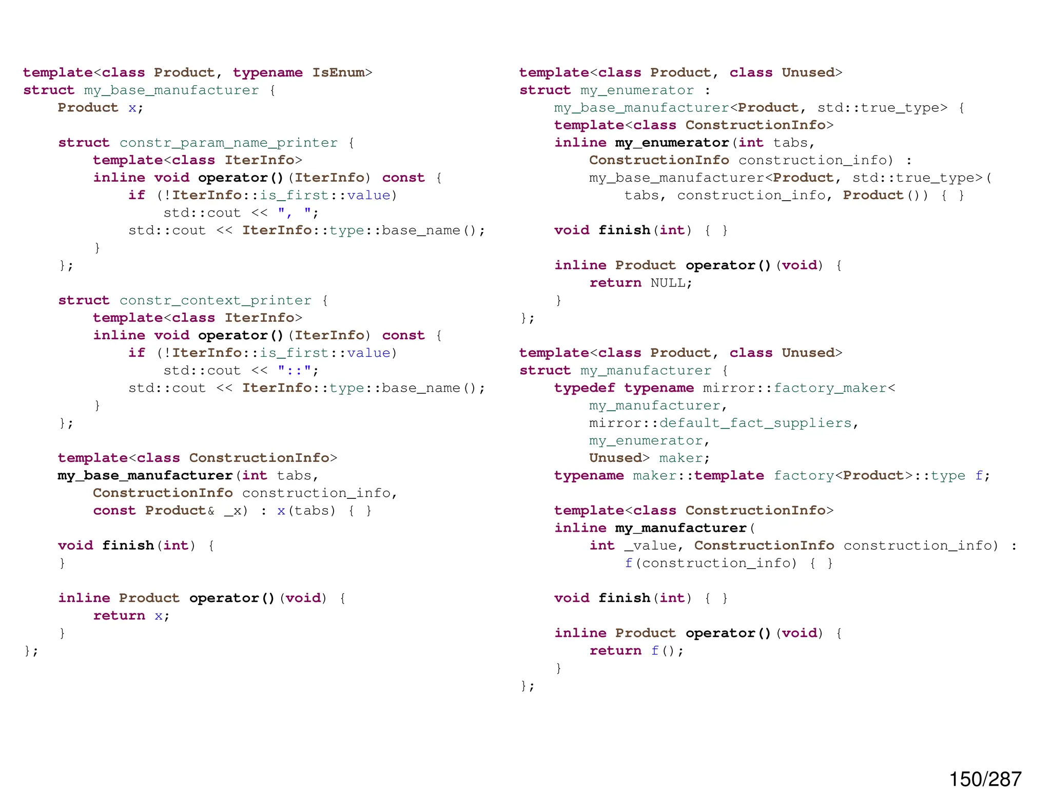 150/287
template<class Product, typename IsEnum>
struct my_base_manufacturer {
Product x;
struct constr_param_name_printer {
template<class IterInfo>
inline void operator()(IterInfo) const {
if (!IterInfo::is_first::value)
std::cout << ", ";
std::cout << IterInfo::type::base_name();
}
};
struct constr_context_printer {
template<class IterInfo>
inline void operator()(IterInfo) const {
if (!IterInfo::is_first::value)
std::cout << "::";
std::cout << IterInfo::type::base_name();
}
};
template<class ConstructionInfo>
my_base_manufacturer(int tabs,
ConstructionInfo construction_info,
const Product& _x) : x(tabs) { }
void finish(int) {
}
inline Product operator()(void) {
return x;
}
};
template<class Product, class Unused>
struct my_enumerator :
my_base_manufacturer<Product, std::true_type> {
template<class ConstructionInfo>
inline my_enumerator(int tabs,
ConstructionInfo construction_info) :
my_base_manufacturer<Product, std::true_type>(
tabs, construction_info, Product()) { }
void finish(int) { }
inline Product operator()(void) {
return NULL;
}
};
template<class Product, class Unused>
struct my_manufacturer {
typedef typename mirror::factory_maker<
my_manufacturer,
mirror::default_fact_suppliers,
my_enumerator,
Unused> maker;
typename maker::template factory<Product>::type f;
template<class ConstructionInfo>
inline my_manufacturer(
int _value, ConstructionInfo construction_info) :
f(construction_info) { }
void finish(int) { }
inline Product operator()(void) {
return f();
}
};
 