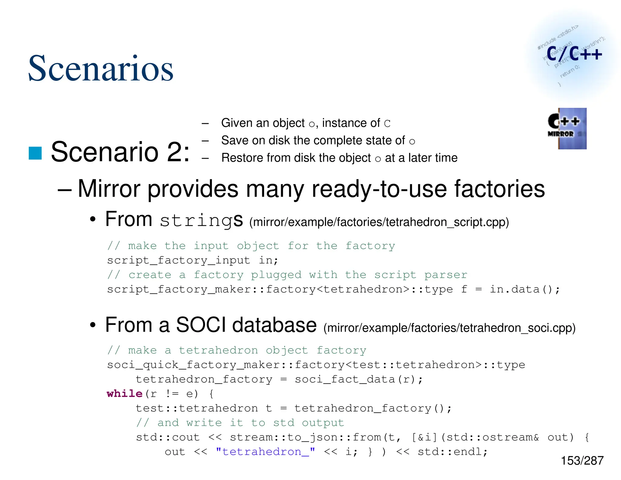 153/287
Scenarios
 Scenario 2:
– Mirror provides many ready-to-use factories
• From strings (mirror/example/factories/tetrahedron_script.cpp)
• From a SOCI database (mirror/example/factories/tetrahedron_soci.cpp)
– Given an object o, instance of C
– Save on disk the complete state of o
– Restore from disk the object o at a later time
// make the input object for the factory
script_factory_input in;
// create a factory plugged with the script parser
script_factory_maker::factory<tetrahedron>::type f = in.data();
// make a tetrahedron object factory
soci_quick_factory_maker::factory<test::tetrahedron>::type
tetrahedron_factory = soci_fact_data(r);
while(r != e) {
test::tetrahedron t = tetrahedron_factory();
// and write it to std output
std::cout << stream::to_json::from(t, [&i](std::ostream& out) {
out << "tetrahedron_" << i; } ) << std::endl;
 