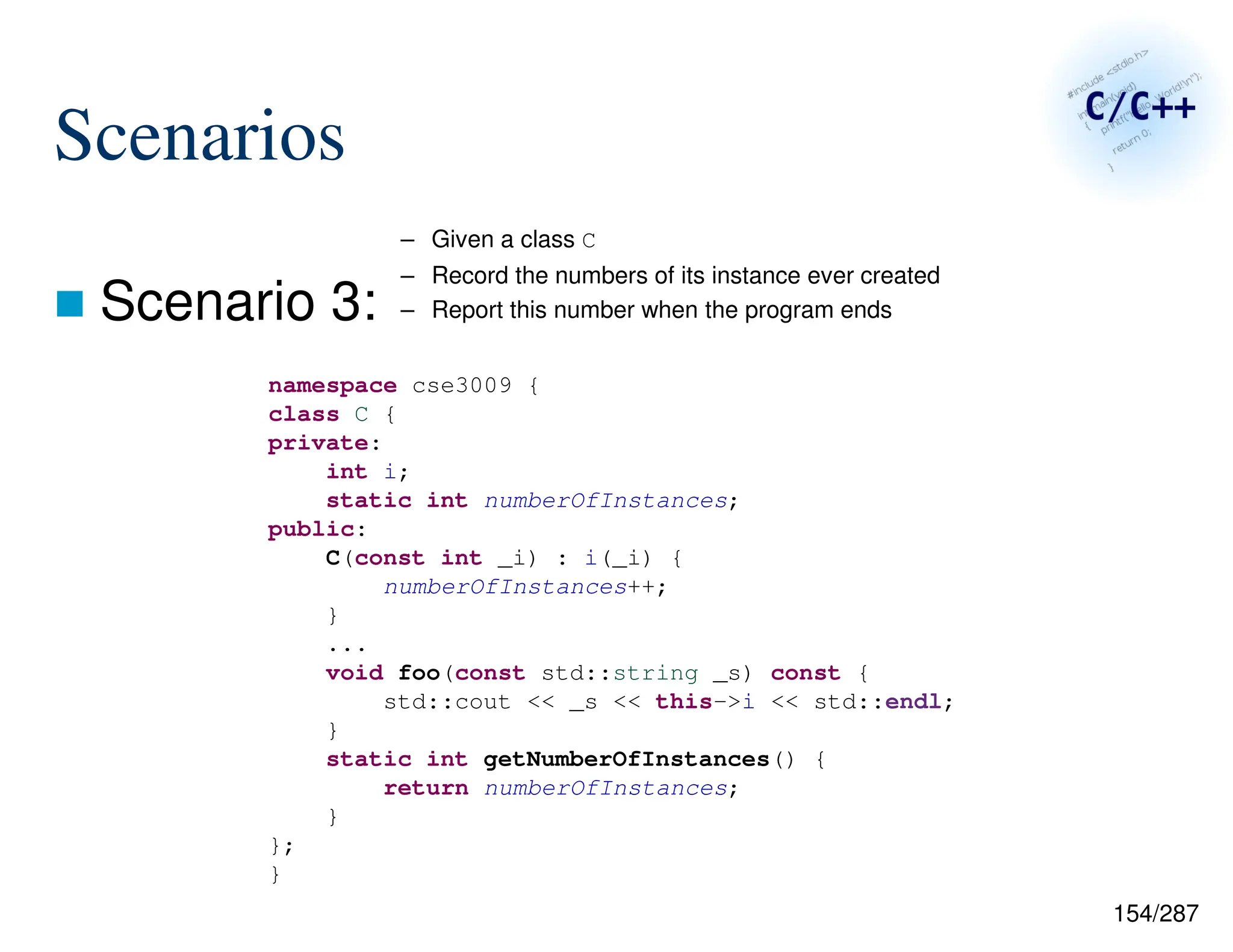 154/287
Scenarios
 Scenario 3:
namespace cse3009 {
class C {
private:
int i;
static int numberOfInstances;
public:
C(const int _i) : i(_i) {
numberOfInstances++;
}
...
void foo(const std::string _s) const {
std::cout << _s << this->i << std::endl;
}
static int getNumberOfInstances() {
return numberOfInstances;
}
};
}
– Given a class C
– Record the numbers of its instance ever created
– Report this number when the program ends
 