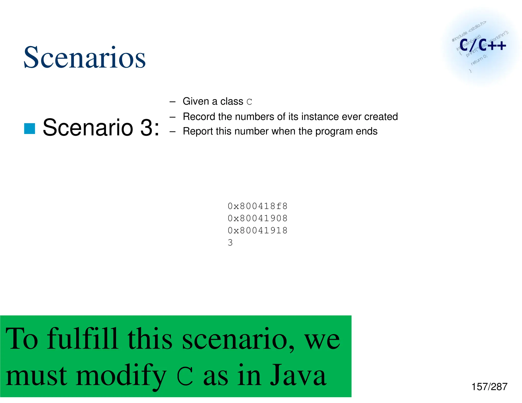 157/287
Scenarios
 Scenario 3:
0x800418f8
0x80041908
0x80041918
3
– Given a class C
– Record the numbers of its instance ever created
– Report this number when the program ends
To fulfill this scenario, we
must modify C as in Java
 