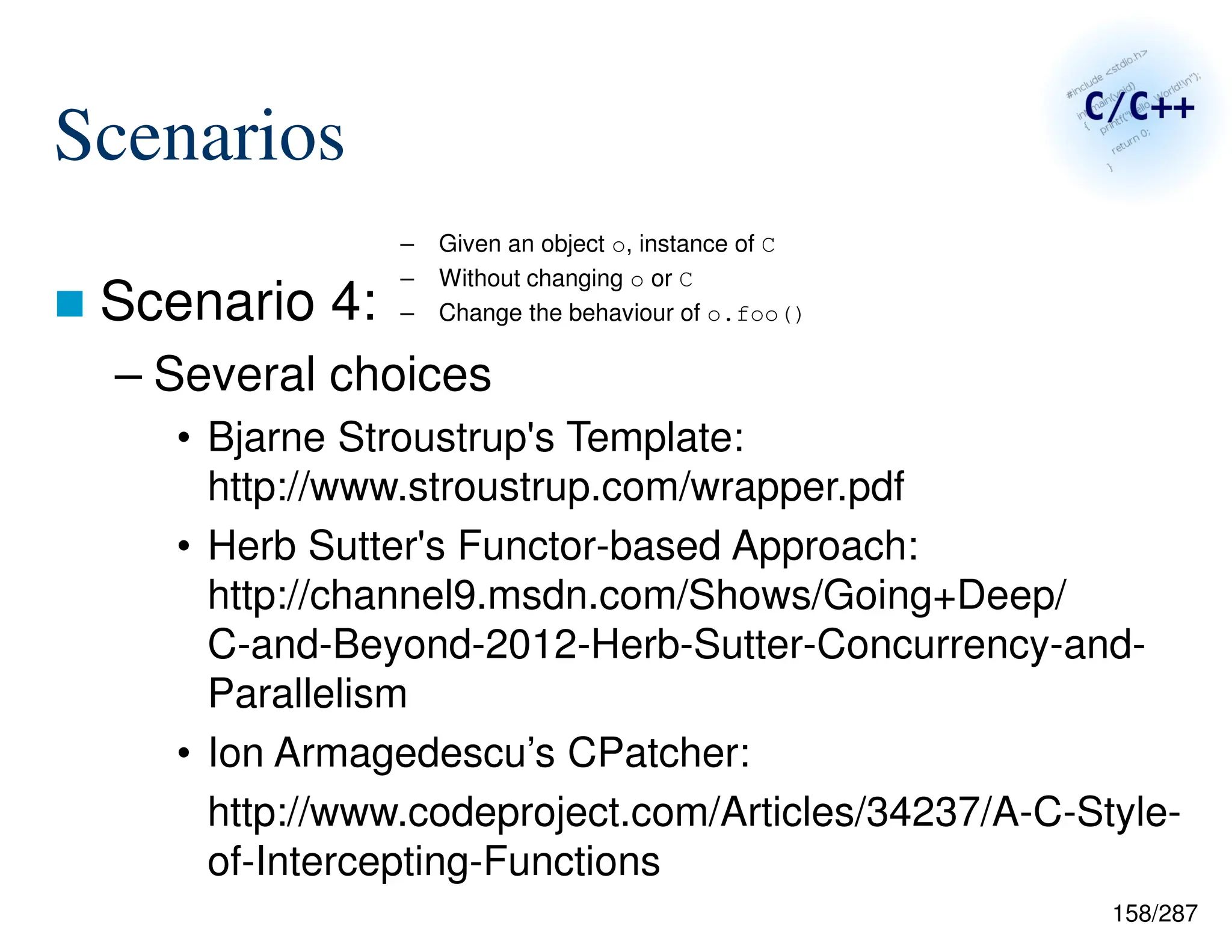 158/287
Scenarios
 Scenario 4:
– Several choices
• Bjarne Stroustrup's Template:
http://www.stroustrup.com/wrapper.pdf
• Herb Sutter's Functor-based Approach:
http://channel9.msdn.com/Shows/Going+Deep/
C-and-Beyond-2012-Herb-Sutter-Concurrency-and-
Parallelism
• Ion Armagedescu’s CPatcher:
http://www.codeproject.com/Articles/34237/A-C-Style-
of-Intercepting-Functions
– Given an object o, instance of C
– Without changing o or C
– Change the behaviour of o.foo()
 