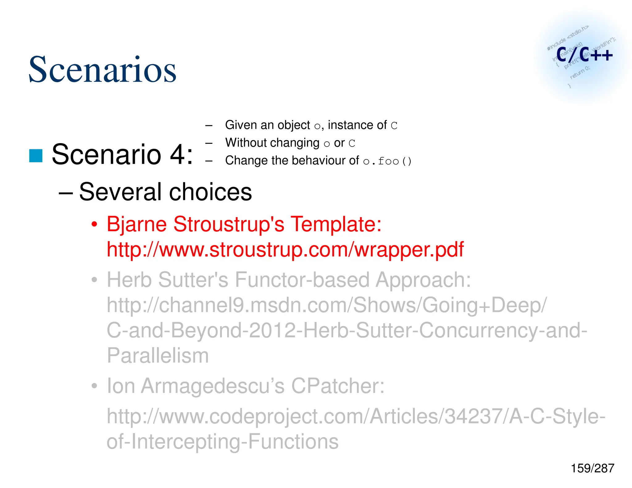 159/287
Scenarios
 Scenario 4:
– Several choices
• Bjarne Stroustrup's Template:
http://www.stroustrup.com/wrapper.pdf
• Herb Sutter's Functor-based Approach:
http://channel9.msdn.com/Shows/Going+Deep/
C-and-Beyond-2012-Herb-Sutter-Concurrency-and-
Parallelism
• Ion Armagedescu’s CPatcher:
http://www.codeproject.com/Articles/34237/A-C-Style-
of-Intercepting-Functions
– Given an object o, instance of C
– Without changing o or C
– Change the behaviour of o.foo()
 