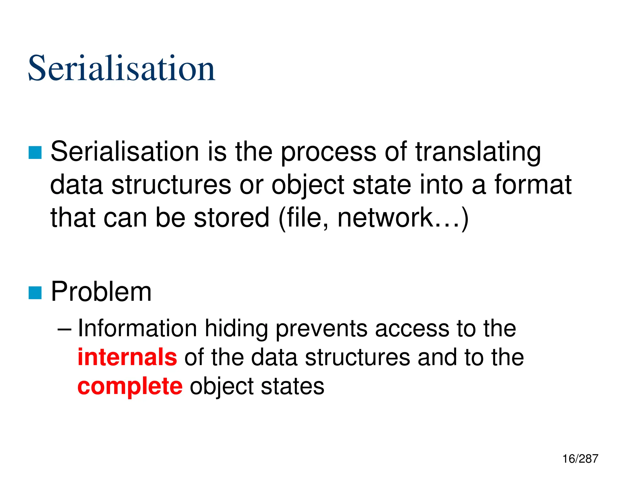 16/287
Serialisation
 Serialisation is the process of translating
data structures or object state into a format
that can be stored (file, network…)
 Problem
– Information hiding prevents access to the
internals of the data structures and to the
complete object states
 