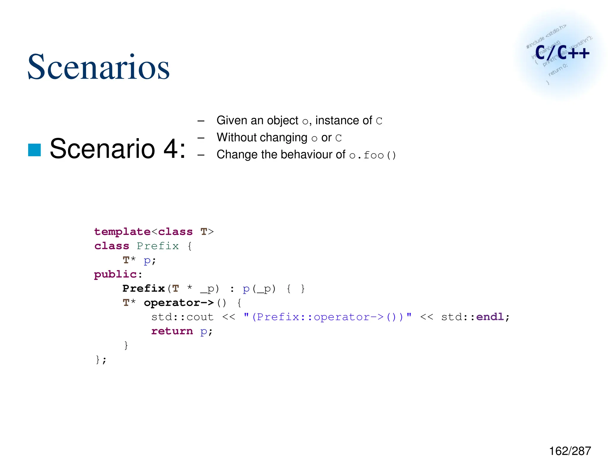162/287
Scenarios
 Scenario 4:
– Given an object o, instance of C
– Without changing o or C
– Change the behaviour of o.foo()
template<class T>
class Prefix {
T* p;
public:
Prefix(T * _p) : p(_p) { }
T* operator->() {
std::cout << "(Prefix::operator->())" << std::endl;
return p;
}
};
 