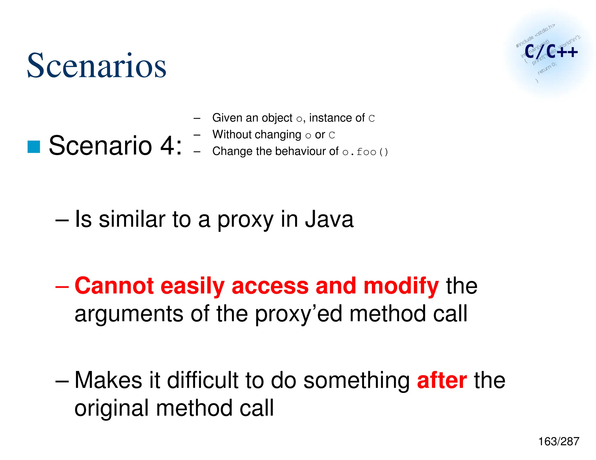 163/287
Scenarios
 Scenario 4:
– Is similar to a proxy in Java
– Cannot easily access and modify the
arguments of the proxy’ed method call
– Makes it difficult to do something after the
original method call
– Given an object o, instance of C
– Without changing o or C
– Change the behaviour of o.foo()
 