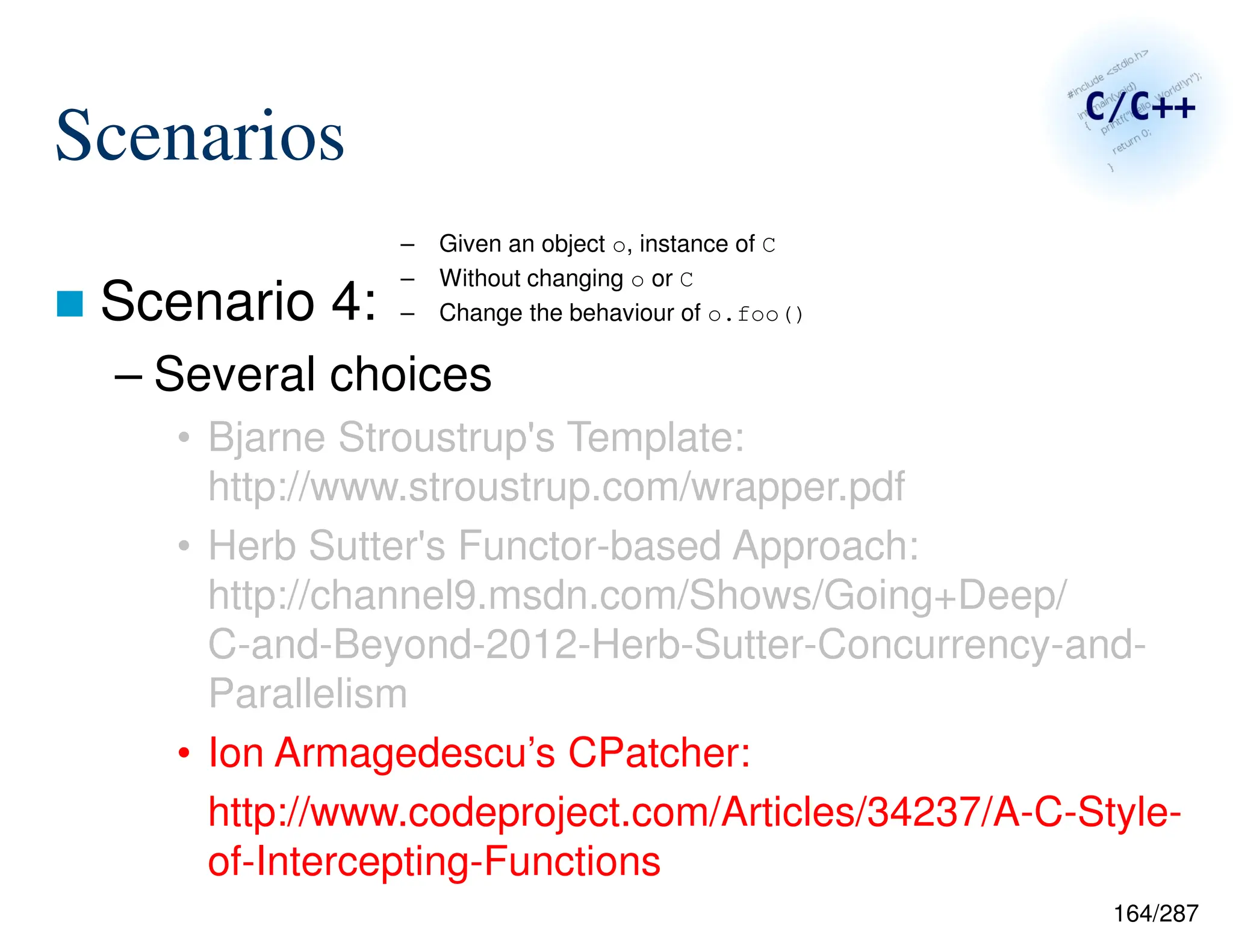 164/287
Scenarios
 Scenario 4:
– Several choices
• Bjarne Stroustrup's Template:
http://www.stroustrup.com/wrapper.pdf
• Herb Sutter's Functor-based Approach:
http://channel9.msdn.com/Shows/Going+Deep/
C-and-Beyond-2012-Herb-Sutter-Concurrency-and-
Parallelism
• Ion Armagedescu’s CPatcher:
http://www.codeproject.com/Articles/34237/A-C-Style-
of-Intercepting-Functions
– Given an object o, instance of C
– Without changing o or C
– Change the behaviour of o.foo()
 