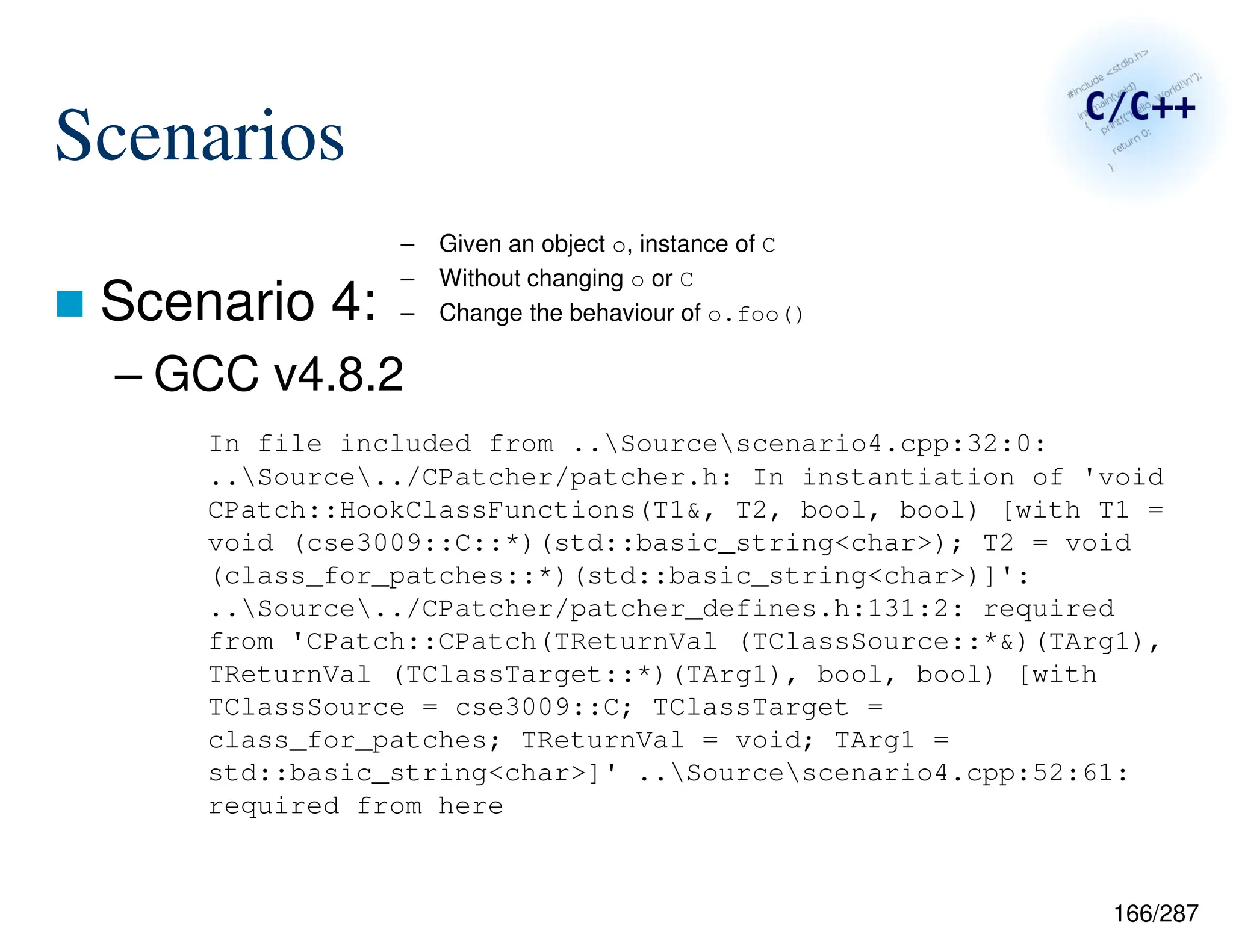 166/287
Scenarios
 Scenario 4:
– GCC v4.8.2
In file included from ..Sourcescenario4.cpp:32:0:
..Source../CPatcher/patcher.h: In instantiation of 'void
CPatch::HookClassFunctions(T1&, T2, bool, bool) [with T1 =
void (cse3009::C::*)(std::basic_string<char>); T2 = void
(class_for_patches::*)(std::basic_string<char>)]':
..Source../CPatcher/patcher_defines.h:131:2: required
from 'CPatch::CPatch(TReturnVal (TClassSource::*&)(TArg1),
TReturnVal (TClassTarget::*)(TArg1), bool, bool) [with
TClassSource = cse3009::C; TClassTarget =
class_for_patches; TReturnVal = void; TArg1 =
std::basic_string<char>]' ..Sourcescenario4.cpp:52:61:
required from here
– Given an object o, instance of C
– Without changing o or C
– Change the behaviour of o.foo()
 