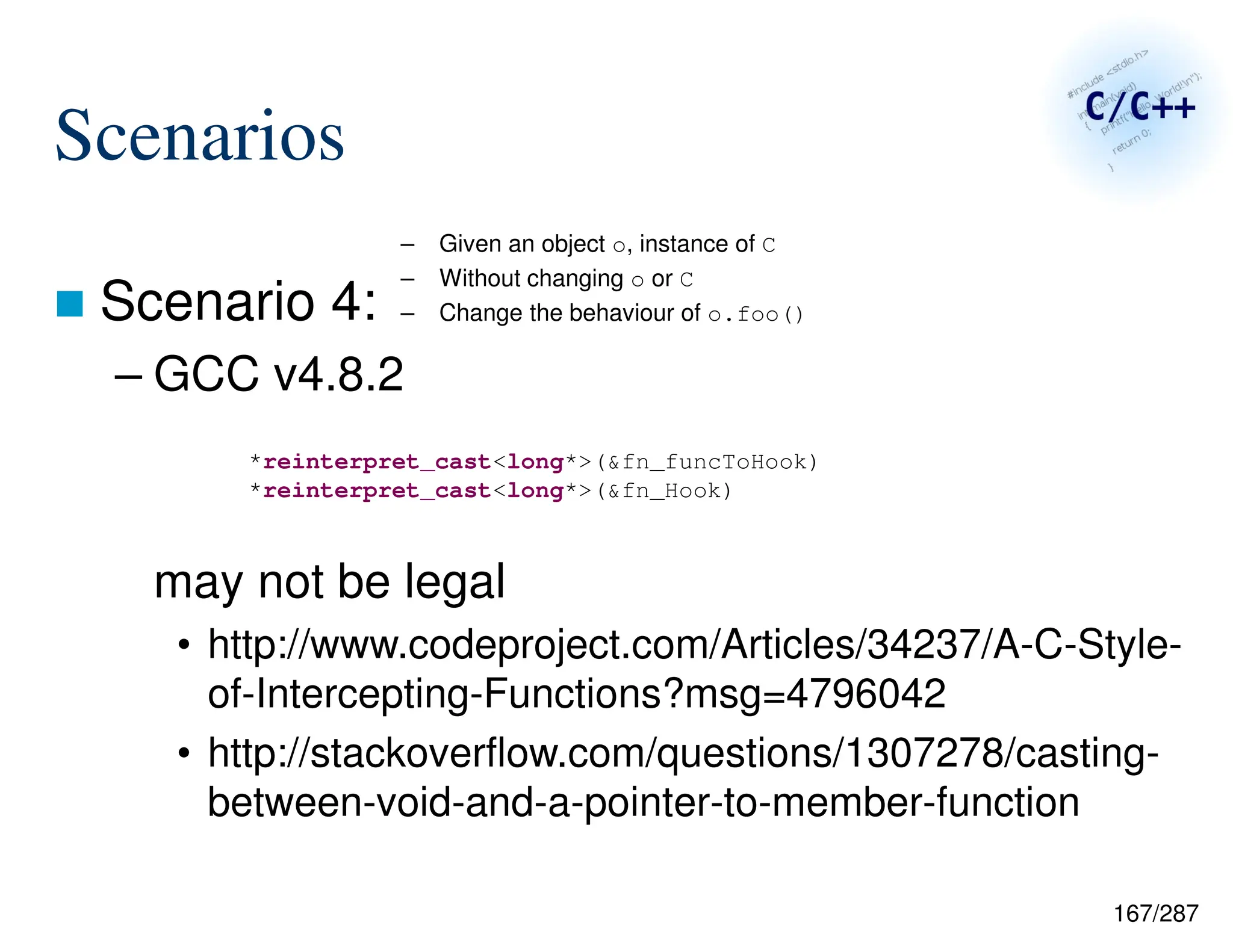 167/287
Scenarios
 Scenario 4:
– GCC v4.8.2
may not be legal
• http://www.codeproject.com/Articles/34237/A-C-Style-
of-Intercepting-Functions?msg=4796042
• http://stackoverflow.com/questions/1307278/casting-
between-void-and-a-pointer-to-member-function
– Given an object o, instance of C
– Without changing o or C
– Change the behaviour of o.foo()
*reinterpret_cast<long*>(&fn_funcToHook)
*reinterpret_cast<long*>(&fn_Hook)
 