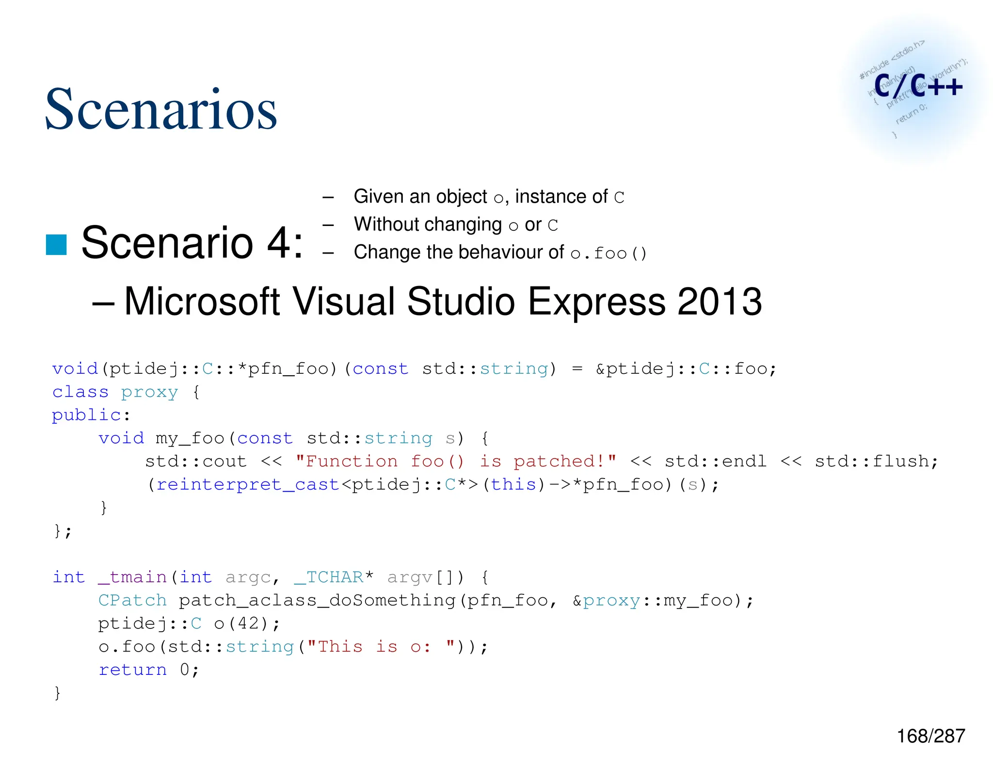 168/287
Scenarios
 Scenario 4:
– Microsoft Visual Studio Express 2013
– Given an object o, instance of C
– Without changing o or C
– Change the behaviour of o.foo()
void(ptidej::C::*pfn_foo)(const std::string) = &ptidej::C::foo;
class proxy {
public:
void my_foo(const std::string s) {
std::cout << "Function foo() is patched!" << std::endl << std::flush;
(reinterpret_cast<ptidej::C*>(this)->*pfn_foo)(s);
}
};
int _tmain(int argc, _TCHAR* argv[]) {
CPatch patch_aclass_doSomething(pfn_foo, &proxy::my_foo);
ptidej::C o(42);
o.foo(std::string("This is o: "));
return 0;
}
 