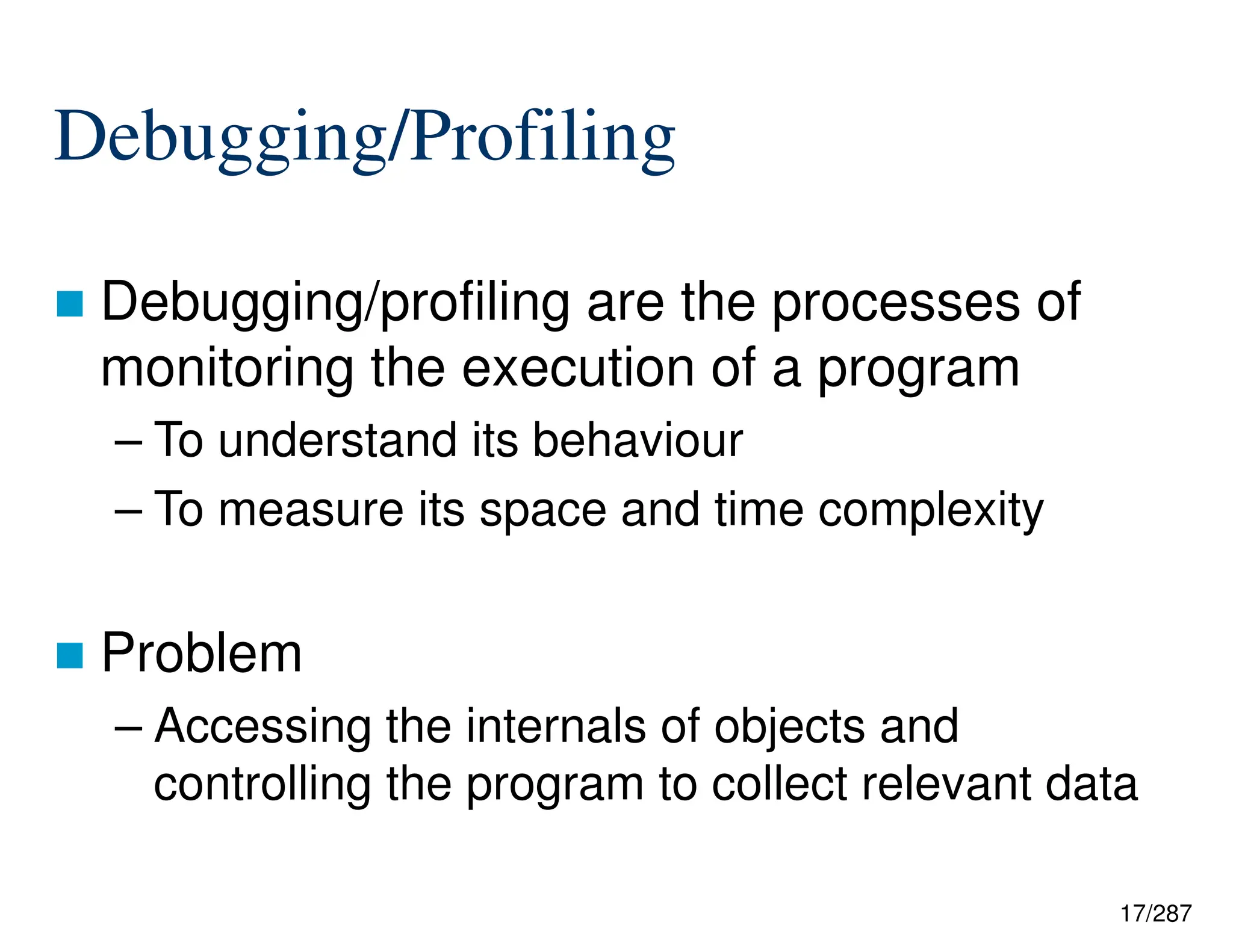 17/287
Debugging/Profiling
 Debugging/profiling are the processes of
monitoring the execution of a program
– To understand its behaviour
– To measure its space and time complexity
 Problem
– Accessing the internals of objects and
controlling the program to collect relevant data
 