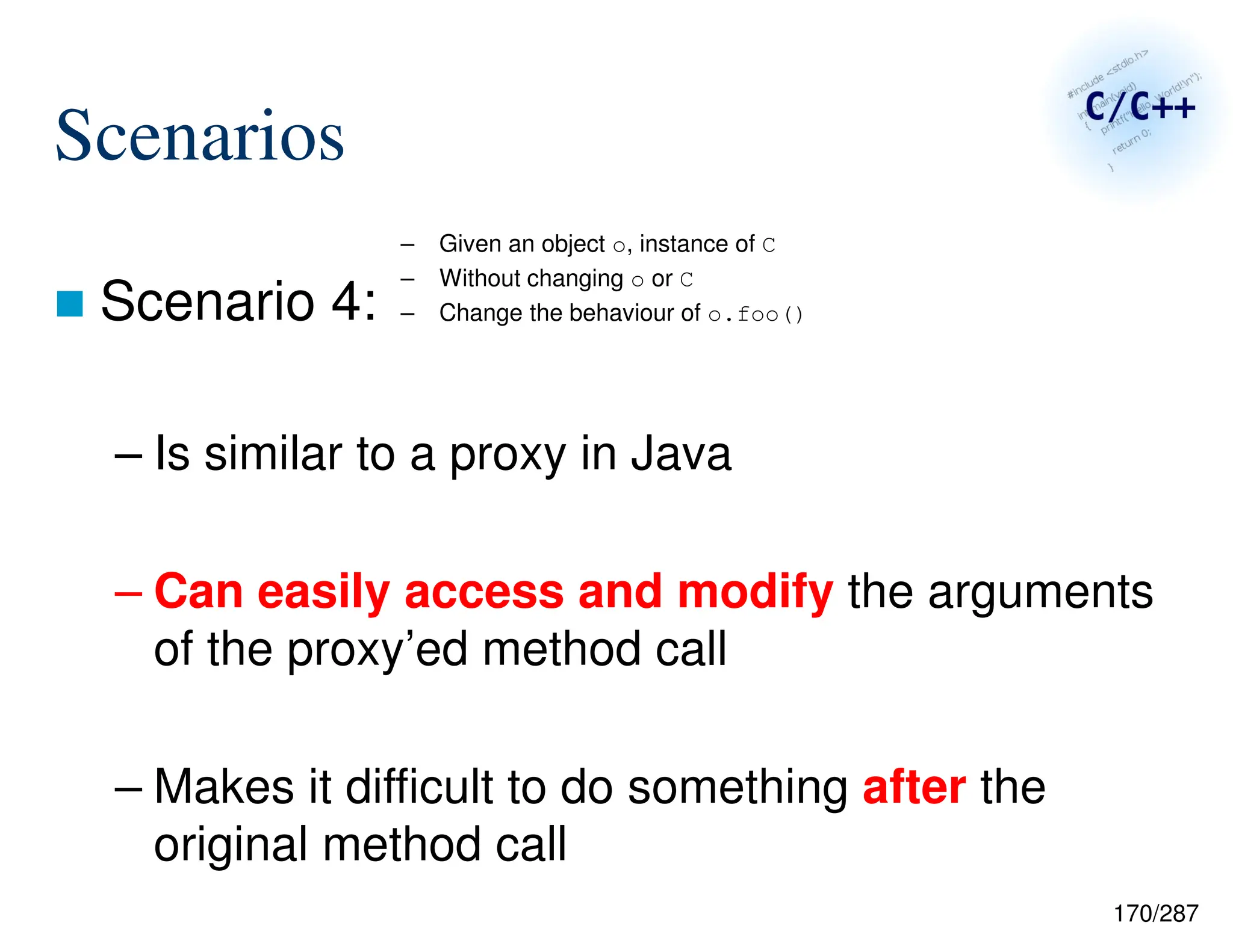 170/287
Scenarios
 Scenario 4:
– Is similar to a proxy in Java
– Can easily access and modify the arguments
of the proxy’ed method call
– Makes it difficult to do something after the
original method call
– Given an object o, instance of C
– Without changing o or C
– Change the behaviour of o.foo()
 