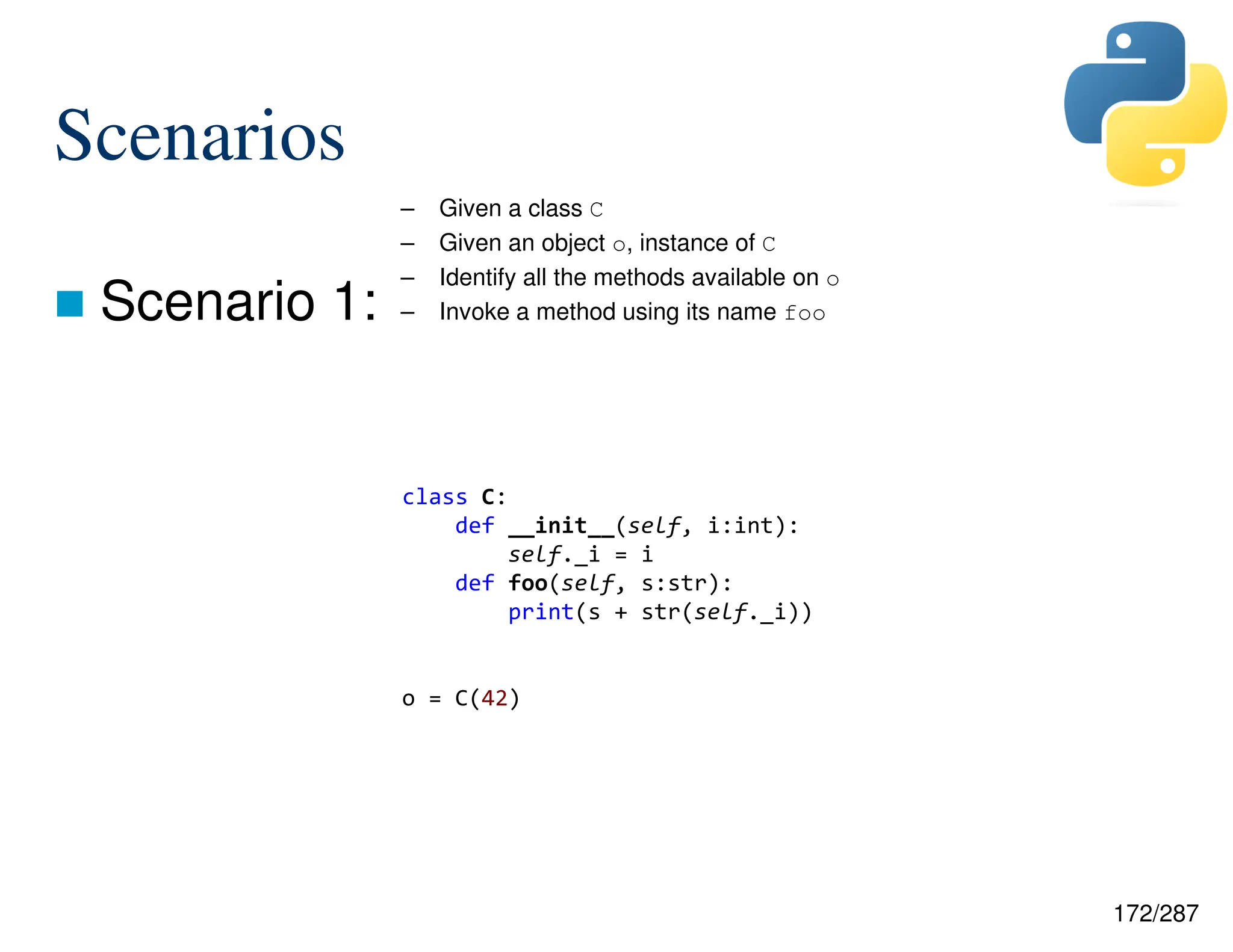 172/287
Scenarios
 Scenario 1:
– Given a class C
– Given an object o, instance of C
– Identify all the methods available on o
– Invoke a method using its name foo
class C:
def __init__(self, i:int):
self._i = i
def foo(self, s:str):
print(s + str(self._i))
o = C(42)
 