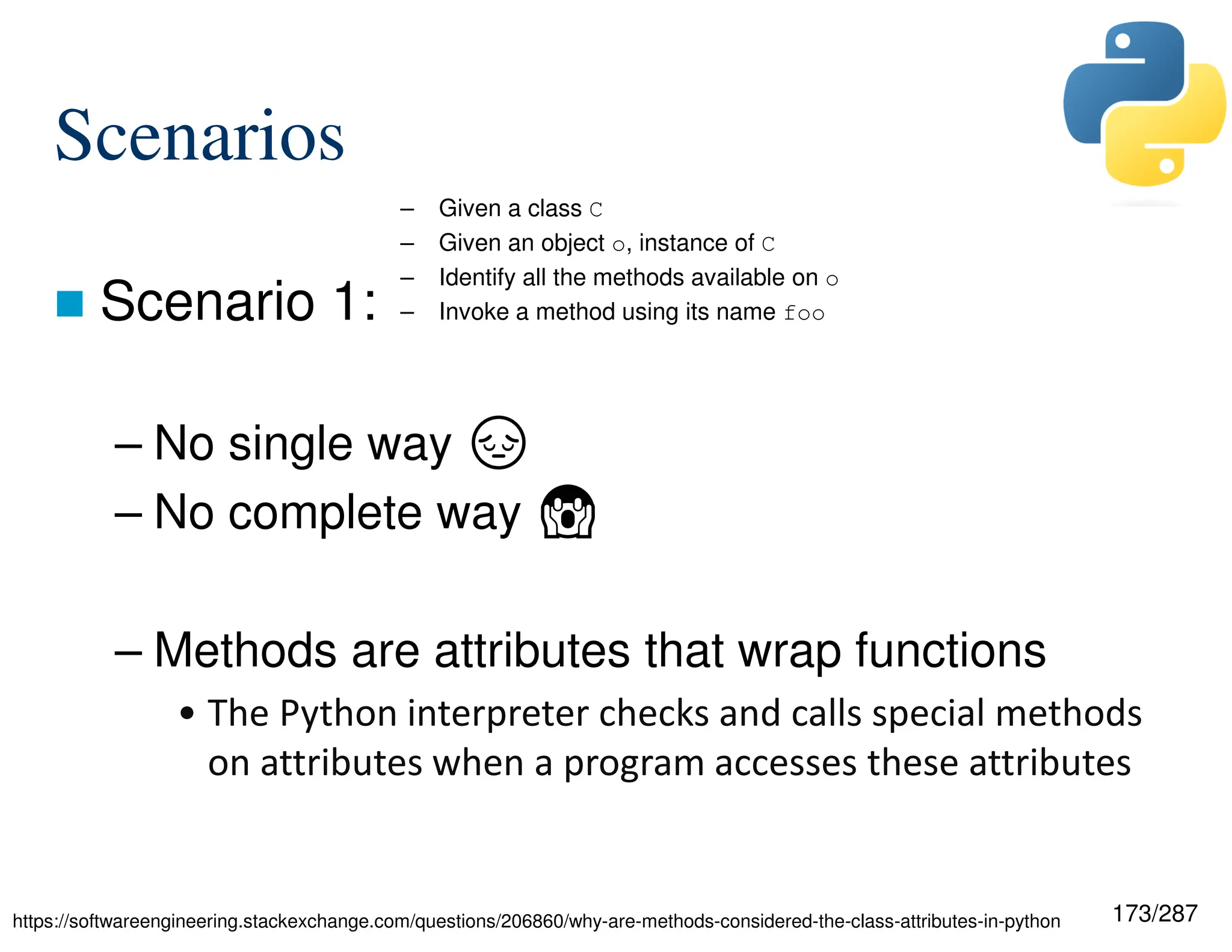173/287
Scenarios
 Scenario 1:
– No single way ·
– No complete way ☲
– Methods are attributes that wrap functions
• The Python interpreter checks and calls special methods
on attributes when a program accesses these attributes
– Given a class C
– Given an object o, instance of C
– Identify all the methods available on o
– Invoke a method using its name foo
https://softwareengineering.stackexchange.com/questions/206860/why-are-methods-considered-the-class-attributes-in-python
 