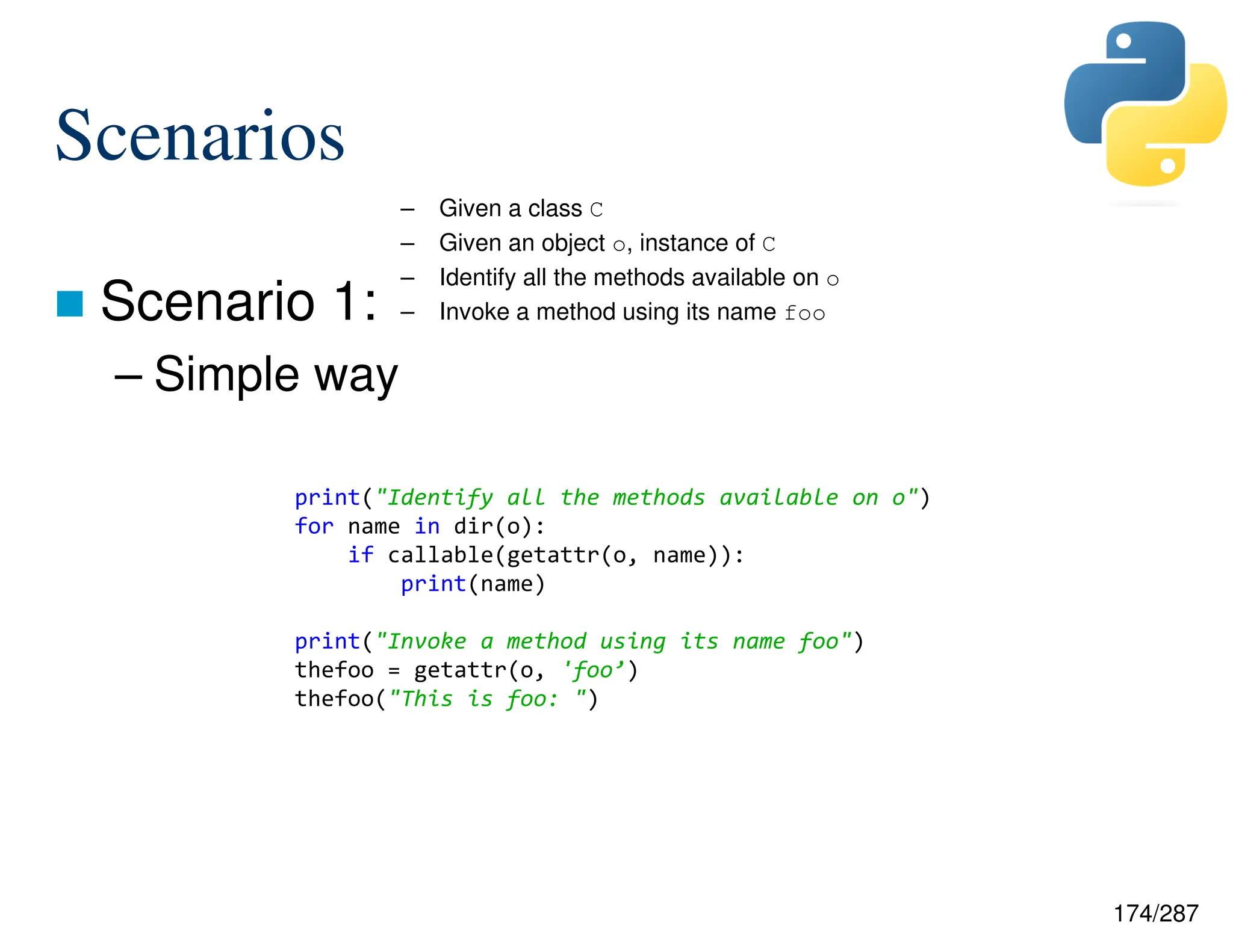 174/287
Scenarios
 Scenario 1:
– Simple way
– Given a class C
– Given an object o, instance of C
– Identify all the methods available on o
– Invoke a method using its name foo
print("Identify all the methods available on o")
for name in dir(o):
if callable(getattr(o, name)):
print(name)
print("Invoke a method using its name foo")
thefoo = getattr(o, 'foo’)
thefoo("This is foo: ")
 