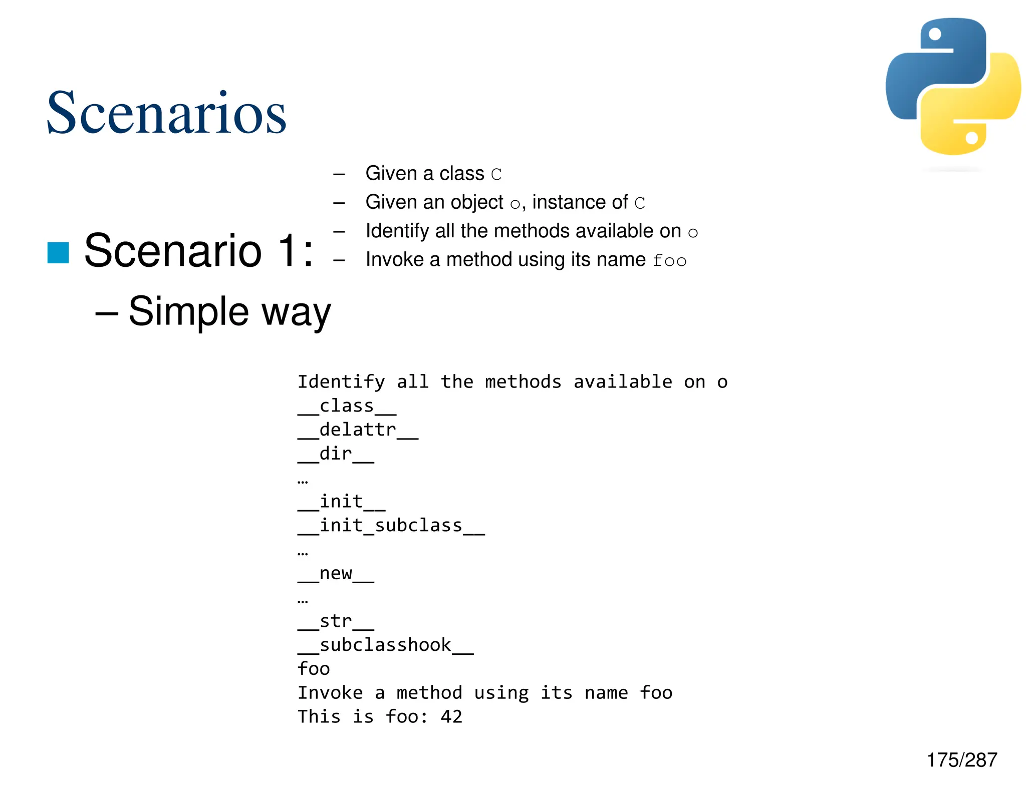 175/287
Scenarios
 Scenario 1:
– Simple way
– Given a class C
– Given an object o, instance of C
– Identify all the methods available on o
– Invoke a method using its name foo
Identify all the methods available on o
__class__
__delattr__
__dir__
…
__init__
__init_subclass__
…
__new__
…
__str__
__subclasshook__
foo
Invoke a method using its name foo
This is foo: 42
 