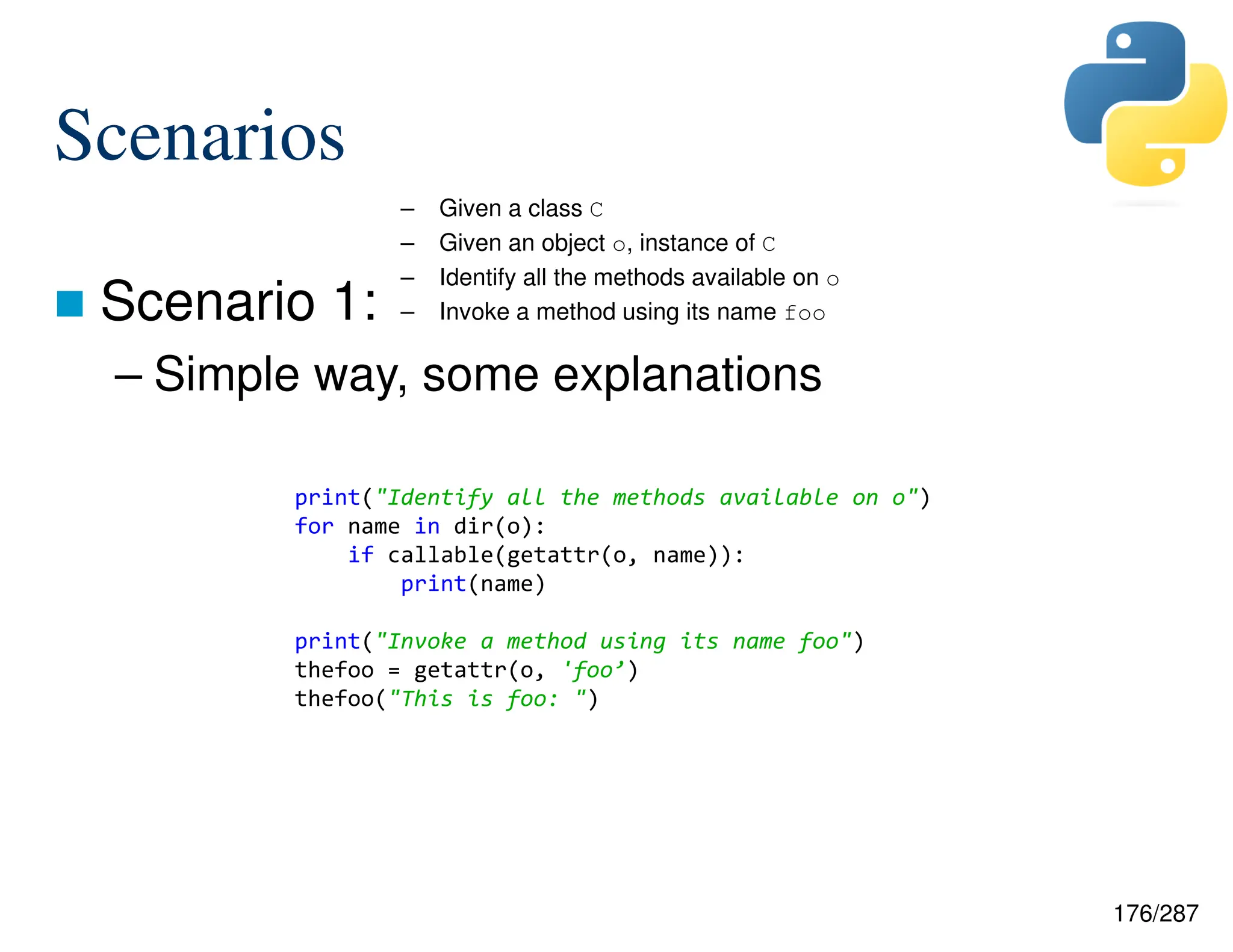 176/287
Scenarios
 Scenario 1:
– Simple way, some explanations
– Given a class C
– Given an object o, instance of C
– Identify all the methods available on o
– Invoke a method using its name foo
print("Identify all the methods available on o")
for name in dir(o):
if callable(getattr(o, name)):
print(name)
print("Invoke a method using its name foo")
thefoo = getattr(o, 'foo’)
thefoo("This is foo: ")
 