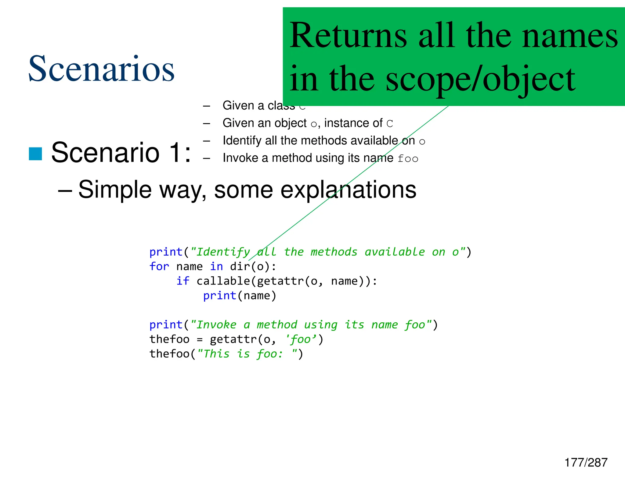 177/287
Scenarios
 Scenario 1:
– Simple way, some explanations
– Given a class C
– Given an object o, instance of C
– Identify all the methods available on o
– Invoke a method using its name foo
Returns all the names
in the scope/object
print("Identify all the methods available on o")
for name in dir(o):
if callable(getattr(o, name)):
print(name)
print("Invoke a method using its name foo")
thefoo = getattr(o, 'foo’)
thefoo("This is foo: ")
 